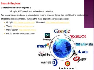 Search Engines
General Web search engines :
Google, AllTheWeb and Yahoo,baidu, altavista….
For research covered only in unpublished reports or news items, this might be the best method
of locating that information. Among the most popular search engines are:
 Google http://www.google.com ,AlltheWeb http://www.alltheweb.com
 Yahoo http://www.yahoo.com,
 MSN Search http://search.msn.com
 Bai du Search www.baidu.com
 