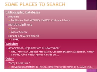Bibliographic Databases
 Medicine
 PubMed (or Ovid MEDLINE), EMBASE, Cochrane Library
 Multidisciplinary
 Scopus
 Web of Science
 Nursing and Allied Health
 CINAHL
Websites
 Associations, Organizations & Government
 WHO, American Diabetes Association, Canadian Diabetes Association, Health
Canada, Public Health Agency Canada etc...
Other
 “Grey Literature”
 ProQuest Dissertations & Theses, conference proceedings (i.e., AMA), etc...
 