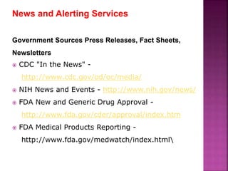 News and Alerting Services
Government Sources Press Releases, Fact Sheets,
Newsletters
 CDC "In the News" -
http://www.cdc.gov/od/oc/media/
 NIH News and Events - http://www.nih.gov/news/
 FDA New and Generic Drug Approval -
http://www.fda.gov/cder/approval/index.htm
 FDA Medical Products Reporting -
http://www.fda.gov/medwatch/index.html
 
