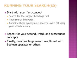 Start with your first concept
 Search for the subject headings first
 Then search keywords
 Combine these synonymous searches with OR using
your search history
 Repeat for your second, third, and subsequent
concepts
 Finally, combine large search results set with
Boolean operator or others
 