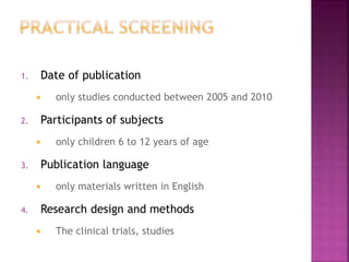 1. Date of publication
 only studies conducted between 2005 and 2010
2. Participants of subjects
 only children 6 to 12 years of age
3. Publication language
 only materials written in English
4. Research design and methods
 The clinical trials, studies
 