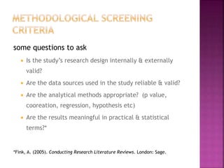 some questions to ask
 Is the study’s research design internally & externally
valid?
 Are the data sources used in the study reliable & valid?
 Are the analytical methods appropriate? (p value,
cooreation, regression, hypothesis etc)
 Are the results meaningful in practical & statistical
terms?*
*Fink, A. (2005). Conducting Research Literature Reviews. London: Sage.
 