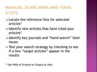  Locate the reference lists for selected
articles*
 Identify new articles that have cited your
articles*
 Identify key journals and “hand search” their
issues
 Test your search strategy by checking to see
if a few “target articles” appear in the
results
* Use Web of Science or Scopus or else
 