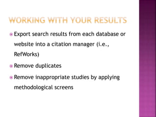  Export search results from each database or
website into a citation manager (i.e.,
RefWorks)
 Remove duplicates
 Remove inappropriate studies by applying
methodological screens
 