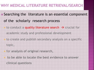  Searching the literature is an essential component
of the scholarly research process
 to conduct a quality literature search  crucial for
academic study and professional development
 to create and publish secondary analysis on a specific
topic,
 for analysis of original research,
 to be able to locate the best evidence to answer
clinical questions
 