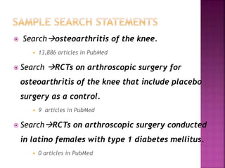  Searchosteoarthritis of the knee.
 13,886 articles in PubMed
 Search RCTs on arthroscopic surgery for
osteoarthritis of the knee that include placebo
surgery as a control.
 9 articles in PubMed
 SearchRCTs on arthroscopic surgery conducted
in latino females with type 1 diabetes mellitus.
 0 articles in PubMed
 
