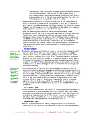 entrepreneur. The person who manages a project after its creation
is not an entrepreneur. The process of creating new goods or
processes is usually accompanied by risk. Innovation and risk are
important elements of the entrepreneurial function. The return to
the entrepreneur is usually thought of as profit.
The taxonomy of resources or factors of production is not always clear. A
stand of old growth timber should be classified as land. Yet, a reforested
area may be more like capital. An individual may play the role of a manager
(labour) and an entrepreneur. An automobile may be capital for a traveling
salesperson or a consumer good for someone else.
There are other ways to categorize the factors of production. Time,
knowledge, energy and matter is another taxonomy. A different system of
categorizing inputs may result in different questions and/or different
perspective of the economic problem. When the factors of production are
identified with social classes, the questions are framed with regard to the
power and influence of those classes. If resources are associated with
physical concepts like energy, matter, time and technology, the questions
(and answers) are less likely to be influenced by political power and
stakeholders.

PRODUCTION
Production is the
process of
altering inputs to
increase their
ability to satisfy
human wants

Production can
result from;
1) a change in
physical
characteristics
2)a change in
location
3) a change in
time
4) a change in
ownership

Production is the process of altering inputs to increase their ability to satisfy
human wants. Production can occur if inputs are physically altered to
increase their ability to satisfy wants (utility). Steel that has been made
into a pan may provides more utility that a sheet of steel or an iron ingot.
The iron has been physically altered to increase its ability to satisfy wants.
A change in the location of a good can increase its ability to satisfy wants.
Lobster is moved from Maine to Arizona because it will satisfy more wants
in Arizona than in Maine. Changes in time or ownership are other types of
productive activities.

Physical production is the most obvious and easiest to measure. Units of
automobiles, cans of peaches, pizzas and bottles of wine can be counted. A
variation in the quality of these goods is often ignored. (Relative prices paid
for goods may be an indicator of quality.) Airlines measure their production
by passenger-miles. Trucking companies use ton-miles to measure output.
Services are often more difficult to measure. A police department may
produce safety or security. How is that measured? A teacher produces
education. How is that measured? Is the output of a fire department
measured as the number of fires they put our or the number of fires they
prevented?

DISTRIBUTION
Distribution usually describes the process of allocating the property rights to
goods and services that have been produced. Societies have used market
exchange, reciprocity, eminent domain, inheritance, theft and philanthropy
to distribute these property rights. The primary means of distribution or
allocative mechanisms that are used in most societies are exchange,
reciprocity and eminent domain. The techniques used to

CONSUMPTION
The end purpose of economic activity is to provide for the survival and

betterment of the conditions for individuals in a society. One aspect of this

© R. Larry Reynolds 2005

Alternative Microeconomics – Part 1, Chapter 2 – Problem of Provisioning

Page

22

 
