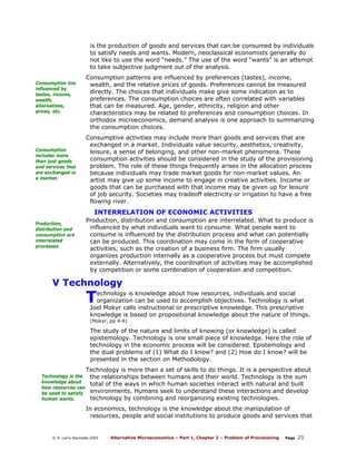 is the production of goods and services that can be consumed by individuals
to satisfy needs and wants. Modern, neoclassical economists generally do
not like to use the word “needs.” The use of the word “wants” is an attempt
to take subjective judgment out of the analysis.
Consumption iins
influenced by
tastes, income,
wealth,
alternatives,
prices, etc.

Consumption
includes more
than just goods
and services that
are exchanged in
a market.

Consumption patterns are influenced by preferences (tastes), income,
wealth, and the relative prices of goods. Preferences cannot be measured
directly. The choices that individuals make give some indication as to
preferences. The consumption choices are often correlated with variables
that can be measured. Age, gender, ethnicity, religion and other
characteristics may be related to preferences and consumption choices. In
orthodox microeconomics, demand analysis is one approach to summarizing
the consumption choices.
Consumptive activities may include more than goods and services that are
exchanged in a market. Individuals value security, aesthetics, creativity,
leisure, a sense of belonging, and other non-market phenomena. These
consumption activities should be considered in the study of the provisioning
problem. The role of these things frequently arises in the allocation process
because individuals may trade market goods for non-market values. An
artist may give up some income to engage in creative activities. Income or
goods that can be purchased with that income may be given up for leisure
of job security. Societies may tradeoff electricity or irrigation to have a free
flowing river.

INTERRELATION OF ECONOMIC ACTIVITIES
Production,
distribution and
consumption are
interrelated
processes

Production, distribution and consumption are interrelated. What to produce is
influenced by what individuals want to consume. What people want to
consume is influenced by the distribution process and what can potentially
can be produced. This coordination may come in the form of cooperative
activities, such as the creation of a business firm. The firm usually
organizes production internally as a cooperative process but must compete
externally. Alternatively, the coordination of activities may be accomplished
by competition or some combination of cooperation and competition.

V Technology

T

echnology is knowledge about how resources, individuals and social
organization can be used to accomplish objectives. Technology is what
Joel Mokyr calls instructional or prescriptive knowledge. This prescriptive
knowledge is based on propositional knowledge about the nature of things.
(Mokyr, pp 4-6)

The study of the nature and limits of knowing (or knowledge) is called
epistemology. Technology is one small piece of knowledge. Here the role of
technology in the economic process will be considered. Epistemology and
the dual problems of (1) What do I know? and (2) How do I know? will be
presented in the section on Methodology.
Technology is the
knowledge about
how resources can
be used to satisfy
human wants.

Technology is more than a set of skills to do things. It is a perspective about
the relationships between humans and their world. Technology is the sum
total of the ways in which human societies interact with natural and built
environments. Humans seek to understand these interactions and develop
technology by combining and reorganizing existing technologies.
In economics, technology is the knowledge about the manipulation of
resources, people and social institutions to produce goods and services that

© R. Larry Reynolds 2005

Alternative Microeconomics – Part 1, Chapter 2 – Problem of Provisioning

Page

23

 