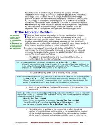 to satisfy wants is another way to minimize the scarcity problem.
Propositional knowledge is knowledge or beliefs about natural phenomena:
knowledge about the basic nature of things. Propositional knowledge
provides the basis for instructional or prescriptive knowledge. (Mokyr, pp 46) Technology or prescriptive knowledge is a set of instructions to about
how to use resources to attain objectives. Advances in knowledge improve
the techniques by which individuals seek to achieve objectives. The process
by which societies acquire knowledge and adapt it to their use is an
important part of the both the allocation and provisioning processes.

II The Allocation Problem
The allocation
problem can be
addressed by;
1) Increasing the
output
2) altering the mix
of goods produced
3) altering wants
and preferences.

T

here are three possible approaches to the narrow allocation problem.
First, an increase in the output of goods and services is the most
simplistic and most obvious answer. A second approach is to alter the mix
(relative amounts) of goods and services produced, so that more highly
valued goods are produced by reducing the output of lower valued goods. A
third strategy would be to alter or reduce individuals’ wants.

In modern, neoclassical, economic analysis (we will call this “orthodox”
economics), the problem is usually structured so the wants are taken as
given and the problem is to produce the goods that satisfy the greatest
wants. The line of reasoning follows:
•

The objective or goal of society is to maximize utility (welfare or
wellbeing) of the members of society;

This can be expressed as a mathematical statement, US = f(UA, UB, . . . , UN)
Where US represents the total utility of society, UA is the utility of individual A (Adam), UB
is the utility of individual B (Barbara) and UN is the utility of the Nth individual. “The utility
of society is a function (f) of the utilities of the individuals.”

•

The utility of society is the sum of the individuals’ utilities.

If the welfare of the community (US) is the sum of the individuals’ utility we can be more specific:
US = UA + UB + . . . +UN “the welfare or utility of society is the sum of the utility
obtained by each individual.” If the individuals’ utility functions are interdependent (my
welfare or utility is affected by your utility), the utilities cannot be summed.

•

Each person’s utility is a function of the quantity of goods and services
consumed.

Where QXA is the amount of Xebecs (good X) and QYA is the amount of Yawls (good Y) received by
individual A (Adam). (QiA is the ith good received by Adam), then Adam’s preferences (tastes or
utility function) can be expressed:

UA = fA(QXA, QYA, . . . QiA)

Barbra’s utility function could be expressed: UB = fB(QXB, QYB, . . . QiB)
The utility of the Nth individual would be UN = fn(QXN, QYN, . . . QiN)
And the output of good X would be QX = QXA+QXB+ . . . +QiN

•

© R. Larry Reynolds 2005

Since the utility or welfare of the community is a function of the
welfare of the individuals and the utility of the individuals is a function
of the goods they consume, the utility of the community is a function
of the quantity of goods and services available: more is preferred to

Alternative Microeconomics – Part 1, Chapter 2 – Problem of Provisioning

Page

13

 