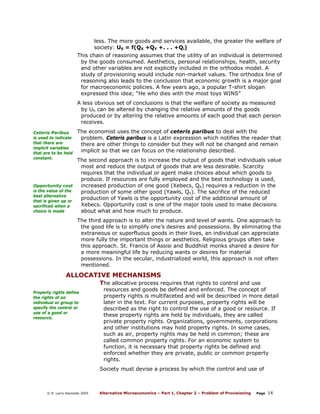 less. The more goods and services available, the greater the welfare of
society: US = f(QX +QY +. . . +Qi)
This chain of reasoning assumes that the utility of an individual is determined
by the goods consumed. Aesthetics, personal relationships, health, security
and other variables are not explicitly included in the orthodox model. A
study of provisioning would include non-market values. The orthodox line of
reasoning also leads to the conclusion that economic growth is a major goal
for macroeconomic policies. A few years ago, a popular T-shirt slogan
expressed this idea; “He who dies with the most toys WINS”
A less obvious set of conclusions is that the welfare of society as measured
by US can be altered by changing the relative amounts of the goods
produced or by altering the relative amounts of each good that each person
receives.
Ceteris Paribus
is used to indicate
that there are
implicit variables
that are to be held
constant.

Opportunity cost
is the value of the
best alternative
that is given up or
sacrificed when a
choice is made

The economist uses the concept of ceteris paribus to deal with the
problem. Ceteris paribus is a Latin expression which notifies the reader that
there are other things to consider but they will not be changed and remain
implicit so that we can focus on the relationship described.
The second approach is to increase the output of goods that individuals value
most and reduce the output of goods that are less desirable. Scarcity
requires that the individual or agent make choices about which goods to
produce. If resources are fully employed and the best technology is used,
increased production of one good (Xebecs, QX) requires a reduction in the
production of some other good (Yawls, QY). The sacrifice of the reduced
production of Yawls is the opportunity cost of the additional amount of
Xebecs. Opportunity cost is one of the major tools used to make decisions
about what and how much to produce.
The third approach is to alter the nature and level of wants. One approach to
the good life is to simplify one’s desires and possessions. By eliminating the
extraneous or superfluous goods in their lives, an individual can appreciate
more fully the important things or aesthetics. Religious groups often take
this approach. St. Francis of Assisi and Buddhist monks shared a desire for
a more meaningful life by reducing wants or desires for material
possessions. In the secular, industrialized world, this approach is not often
mentioned.

ALLOCATIVE MECHANISMS
The allocative process requires that rights to control and use
Property rights define
the rights of an
individual or group to
specify the control or
use of a good or
resource.

resources and goods be defined and enforced. The concept of
property rights is multifaceted and will be described in more detail
later in the text. For current purposes, property rights will be
described as the right to control the use of a good or resource. If
these property rights are held by individuals, they are called
private property rights. Organizations, governments, corporations
and other institutions may hold property rights. In some cases,
such as air, property rights may be held in common; these are
called common property rights. For an economic system to
function, it is necessary that property rights be defined and
enforced whether they are private, public or common property
rights.

Society must devise a process by which the control and use of

© R. Larry Reynolds 2005

Alternative Microeconomics – Part 1, Chapter 2 – Problem of Provisioning

Page

14

 
