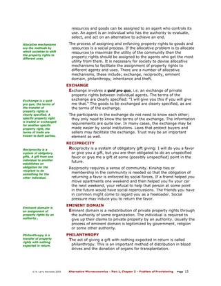 resources and goods can be assigned to an agent who controls its
use. An agent is an individual who has the authority to evaluate,
select, and act on an alternative to achieve an end.
Allocative mechanisms
are the methods by
which societies to shift
the property rights to
different uses.

Exchange is a quid
pro quo; the terms of
the transfer of
property rights is
clearly specified. A
specific property right
is traded or exchanged
for another specific
property right, the
terms of trade are
known to both parties.

Reciprocity is a
system of obligatory
gifts. A gift from one
individual to another
establishes an
obligation for the
recipient to do
something for the
other individual.

Eminent domain is
an assignment of
property rights by an
authority..

Philanthropy is a
transfer of property
rights with nothing
expected in return.

© R. Larry Reynolds 2005

The process of assigning and enforcing property rights to goods and
resources is a social process. If the allocative problem is to allocate
resources to maximize the utility of the community then the
property rights should be assigned to the agents who get the most
utility from them. It is necessary for society to devise allocative
mechanisms to facilitate the assignment of property rights to
different agents and uses. There are a number of allocative
mechanisms, these include; exchange, reciprocity, eminent
domain, philanthropy, inheritance and theft.
EXCHANGE
Exchange involves a quid pro quo, i.e. an exchange of private
property rights between individual agents. The terms of the
exchange are clearly specified: “I will give you this if you will give
me that.” The goods to be exchanged are clearly specified, as are
the terms of the exchange.
The participants in the exchange do not need to know each other;
they only need to know the terms of the exchange. The information
requirements are quite low. In many cases, the exchange may be
made easier by social institutions. Laws that protect buyers and
sellers may facilitate the exchange. Trust may be an important
element as well.
RECIPROCITY
Reciprocity is a system of obligatory gift giving: I will do you a favor
or give you a gift, but you are then obligated to do an unspecified
favor or give me a gift at some (possibly unspecified) point in the
future.
Reciprocity requires a sense of community. Kinship ties or
membership in the community is needed so that the obligation of
returning a favor is enforced by social forces. If a friend helped you
move apartments one weekend and then helped you fix your car
the next weekend, your refusal to help that person at some point
in the future would have social repercussions. The friends you have
in common might come to regard you as a freeloader. Social
pressure may induce you to return the favor.
EMINENT DOMAIN
Eminent domain is a redistribution of private property rights through
the authority of some organization. The individual is required to
give up their claims to private property by an authority. Usually the
process of eminent domain is legitimized by government, religion
or some other authority.
PHILANTHROPY
The act of giving a gift with nothing expected in return is called
philanthropy. This is an important method of distribution in blood
drives and the donation of organs for transplantation.

Alternative Microeconomics – Part 1, Chapter 2 – Problem of Provisioning

Page

15

 