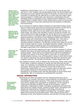 Robison Crusoe
was the sailor who
was marooned on a
desert island. He
had to make
choices about what
goods should be
salvaged from the
shipwreck and was
then confronted
with choices about
how to live.

Robinson Crusoe
began his stay on
the island with the
tools and
knowledge of the
English society..

Opportunity cost
is one of the
criteria that
guides Crusoe’s
economic
behavior.

Englishman, Daniel Defoe (1659-1731). It is the story of a young man who
was born in York, England. He was educated to enter the law profession but
yearned to go to sea. Against the advice of his family, he went to sea, was
successful in trading but was captured by a Turkish ship and made a slave.
Crusoe escaped in a stolen boat, was rescued by a Portuguese ship and
ultimately became a plantation owner. Seeking another adventure, he was
shipwrecked on a desert island in 1659. Defoe’s story is that of survival and
isolation. Robinson Crusoe was confronted with the problems of allocation
and provisioning.
As an individual in isolation (Defoe’s Robinson Crusoe before Friday) would
have to make choices since time and resources are limited. His first set of
choices is what to salvage from the wrecked ship. Guns, powder,
carpenter’s tools, paper and ink are valued more highly than money. It is
these things, not money that will allow Crusoe to provide for himself. His
choice about which things to salvage (he cannot get all of the resources of
the ship to shore on makeshift rafts) is partly an allocation problem and
partly provisioning. The natives of the neighboring islands have different
beliefs, values and infrastructure (tools, knowledge, etc). They have a
different social structure and their approach to provisioning and the
allocation problem is different. The allocation choices they make are not the
same as those made by Crusoe. His English education, beliefs, training as a
sailor and the tools he saved are part of his provisioning process; he
salvaged a good deal of the infrastructure of the British society.
Once ashore and the ship washed out to sea, it became necessary to choose
whether time was to be spent catching fish, gathering coconuts, reading or
building shelter. These choices are shaped by the tools and knowledge he
brought to the island. If the choice were to catch fish, he would have to
choose between making a net, a fishing pole or trying to catch fish by hand.
The choice to spend an hour fishing implies that that hour cannot be used
to gather coconuts. The sacrifice of coconuts is called “opportunity cost.”
Even Robison Crusoe’s world of isolation did not last long. When Friday came
to the island, it became necessary to decide who did what and who got
what. It is necessary to coordinate the preferences and activities of Crusoe
and Friday. Since the story of Robinson Crusoe was written by an
Englishman, Daniel Defoe (1659-1731), Crusoe’s values are dominant and he
has a greater influence on the decisions than Friday. In 1719, the
perspective of an English writer was that aboriginals of various lands were
subordinate. Still, it is necessary to coordinate their activities.

SOCIAL INTERACTION
Individuals can often accomplish more by interacting than they can as
Social interaction
is constrained
and/or
coordinated by
both competition
and cooperation

individuals. In a society, this team or group behavior of individuals must be
coordinated through social interaction. This social interaction may take
many forms ranging from cooperation to competition. In the process of
resolving the allocation problem through social interaction, a set of
institutions, organizations, beliefs, principles, perspectives and commonly
held values are created. Society, guided by these values, perceptions and
beliefs and constrained by institutions, technology and resource
endowment, must solve the problem of provisioning. The specific uses of
goods and resources must be determined. These choices involve which
resources to use, which goods to produce, who will bear the costs and who

© R. Larry Reynolds 2005

Alternative Microeconomics – Part 1, Chapter 2 – Problem of Provisioning

Page

17

 