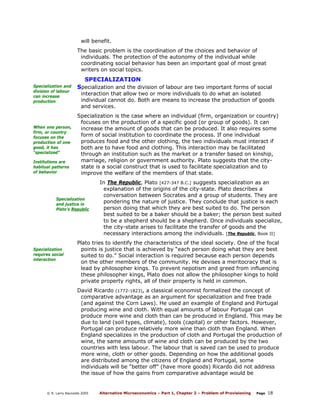 will benefit.
The basic problem is the coordination of the choices and behavior of
individuals. The protection of the autonomy of the individual while
coordinating social behavior has been an important goal of most great
writers on social topics.

SPECIALIZATION
Specialization and
division of labour
can increase
production

When one person,
firm, or country
focuses on the
production of one
good, it has
“specialized”
Institutions are
habitual patterns
of behavior

Specialization and the division of labour are two important forms of social

interaction that allow two or more individuals to do what an isolated
individual cannot do. Both are means to increase the production of goods
and services.

Specialization is the case where an individual (firm, organization or country)
focuses on the production of a specific good (or group of goods). It can
increase the amount of goods that can be produced. It also requires some
form of social institution to coordinate the process. If one individual
produces food and the other clothing, the two individuals must interact if
both are to have food and clothing. This interaction may be facilitated
through an institution such as the market or a transfer based on kinship,
marriage, religion or government authority. Plato suggests that the citystate is a social construct that is used to facilitate specialization and to
improve the welfare of the members of that state.

Specialization
and justice in
Plato’s Republic

Specialization
requires social
interaction

In The Republic, Plato [427-347 B.C.] suggests specialization as an
explanation of the origins of the city-state. Plato describes a
conversation between Socrates and a group of students. They are
pondering the nature of justice. They conclude that justice is each
person doing that which they are best suited to do. The person
best suited to be a baker should be a baker; the person best suited
to be a shepherd should be a shepherd. Once individuals specialize,
the city-state arises to facilitate the transfer of goods and the
necessary interactions among the individuals. [The Republic, Book II]

Plato tries to identify the characteristics of the ideal society. One of the focal
points is justice that is achieved by “each person doing what they are best
suited to do.” Social interaction is required because each person depends
on the other members of the community. He devises a meritocracy that is
lead by philosopher kings. To prevent nepotism and greed from influencing
these philosopher kings, Plato does not allow the philosopher kings to hold
private property rights, all of their property is held in common.
David Ricardo (1772-1823), a classical economist formalized the concept of
comparative advantage as an argument for specialization and free trade
(and against the Corn Laws). He used an example of England and Portugal
producing wine and cloth. With equal amounts of labour Portugal can
produce more wine and cloth than can be produced in England. This may be
due to land (soil types, climate), tools (capital) or other factors. However,
Portugal can produce relatively more wine than cloth than England. When
England specializes in the production of cloth and Portugal the production of
wine, the same amounts of wine and cloth can be produced by the two
countries with less labour. The labour that is saved can be used to produce
more wine, cloth or other goods. Depending on how the additional goods
are distributed among the citizens of England and Portugal, some
individuals will be “better off” (have more goods) Ricardo did not address
the issue of how the gains from comparative advantage would be

© R. Larry Reynolds 2005

Alternative Microeconomics – Part 1, Chapter 2 – Problem of Provisioning

Page

18

 