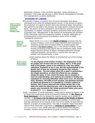 distributed. However, if the countries specialize, social interaction is
necessary. Free trade was the way in which Ricardo anticipated the benefits
from specialization would be distributed.

DIVISION OF LABOUR
The division of labour is another form of social interaction that allows
Division of labour
is the process of
breaking the
production
process into
individual steps.

individuals to do what the isolated person cannot. In the division of labour,
the production of a good is broken down into individual steps. One person
then performs one step in the process. No single person produces the good
alone. The actions of each individual in the production process must be
coordinated. In modern industrial societies, production often takes place in
a business firm. “Management” is the process of coordinating the activities
of the individuals within the production process. A specific application of
microeconomics to the process of production within a firm is called
“managerial economics.”

Division of
labour and
economic
growth in Smith

Adam Smith [1723-1790] in the Wealth of Nations proposes that the
division of labour is one of the major elements that contribute to
economic growth (the increased ability to produce goods and
services) [The Wealth of Nations, page 1]. The division of labour is the
process of dividing a task (work) into its component parts. Smith
argues that the division of labour increases production through
improved dexterity, saving time in moving from one task to
another and improvements in tools.
Smith cautions about the effects of unrestrained use of the division
of labour,

Smith’s concern
about ill effects
of specialization

"In the progress of the division of labour, the employment of the
far greater part of those who live by labour, that is, of the great
body of the people, comes to be confined to a few very simple
operations, frequently to one or two. But the understandings of the
greater part of men are necessarily formed by their ordinary
employments. The man whose whole life is spent in performing a
few simple operations, of which the effects too are, perhaps,
always the same, or very nearly the same, has no occasion to
exert his understanding, or to exercise his invention in finding out
expedients for removing difficulties which never occur. He naturally
loses, therefore, the habit of such exertion, and generally becomes
as stupid and ignorant as it is possible for a human creature to
become….But in every improved and civilized society this is the
state into which the labouring poor, that is the great body of the
people must necessarily fall, unless government takes some pains
to prevent it. [Smith, Wealth of Nations, p 734-735]

Smith, a professor of moral philosophy, constructed a system to explain a set
of forces that would guide social and economic behavior. In The Theory of
Moral Sentiments [1759] he showed the need for justice and a system of
morality. In An Inquiry into the Nature and Causes of the Wealth of Nations
[1776] he describes the role of self-interest and markets. In a third book
that was destroyed at his request at the time of his death, he describes the
need for a system of jurisprudence. Two sets of students’ notes have been
used to show these basic arguments in Lectures on Jurisprudence [1762-63
and 1766 published in 1978]. Smith describes a social system that requires
morality, markets and jurisprudence to guide and constrain individual

© R. Larry Reynolds 2005

Alternative Microeconomics – Part 1, Chapter 2 – Problem of Provisioning

Page

19

 