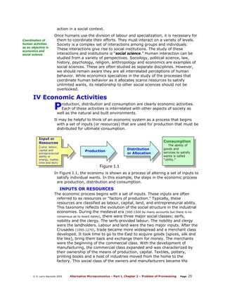 action in a social context.
Coordination of
human activities
as an objective in
economics and
social science

Once humans use the division of labour and specialization, it is necessary for
them to coordinate their efforts. They must interact on a variety of levels.
Society is a complex set of interactions among groups and individuals.
These interactions give rise to social institutions. The study of these
interactions and institutions is “social science.” Human interaction can be
studied from a variety of perspectives. Sociology, political science, law,
history, psychology, religion, anthropology and economics are examples of
social sciences. These are often studied as separate disciplines. However,
we should remain aware they are all interrelated perceptions of human
behavior. While economics specializes in the study of the processes that
coordinate human behavior as it allocates scarce resources to satisfy
unlimited wants, its relationship to other social sciences should not be
overlooked.

IV Economic Activities

P

roduction, distribution and consumption are clearly economic activities.
Each of these activities is interrelated with other aspects of society as
well as the natural and built environments.

It may be helpful to think of an economic system as a process that begins
with a set of inputs (or resources) that are used for production that must be
distributed for ultimate consumption.
Input or
Resources
[Land, labour,

Consumption

capital and
entrepreneurial
ability or
energy, matter,
time and tech]

Production

Distribution
or Allocation

The ability of
goods and
services to satisfy
wants is called
“utility.”

Figure I.1

In Figure I.1, the economy is shown as a process of altering a set of inputs to
satisfy individual wants. In this example, the steps in the economic process
are production, distribution and consumption.

INPUTS OR RESOURCES
The economic process begins with a set of inputs. These inputs are often
referred to as resources or “factors of production.” Typically, these
resources are classified as labour, capital, land, and entrepreneurial ability.
This taxonomy reflects the evolution of the social structure in the industrial
economies. During the medieval era (500-1500 by many accounts but there is no
consensus as to exact dates), there were three major social classes; serfs,
nobility and the clergy. The serfs provided labour. The nobility and clergy
were the landholders. Labour and land were the two major inputs. After the
Crusades (1095-1270), trade became more widespread and a merchant class
developed. It took time to go to the East to acquire goods (spices, silk and
the like), bring them back and exchange them for money. The merchants
were the beginning of the commercial class. With the development of
manufacturing, the commercial class expanded and was characterized by
their ownership of the means of production, capital. Textiles, pottery,
printing books and a host of industries moved from the home to the
factory. This social class of the owners and manufacturers became the

© R. Larry Reynolds 2005

Alternative Microeconomics – Part 1, Chapter 2 – Problem of Provisioning

Page

20

 