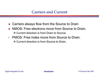 Digital Integrated Circuits © Prentice Hall 1995Introduction
Carriers and Current
 Carriers always flow from the Source to Drain
 NMOS: Free electrons move from Source to Drain.
 Current direction is from Drain to Source.
• PMOS: Free holes move from Source to Drain.
 Current direction is from Source to Drain.
 