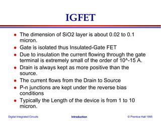 Digital Integrated Circuits © Prentice Hall 1995Introduction
IGFET
 The dimension of SiO2 layer is about 0.02 to 0.1
micron.
 Gate is isolated thus Insulated-Gate FET
 Due to insulation the current flowing through the gate
terminal is extremely small of the order of 10^-15 A.
 Drain is always kept as more positive than the
source.
 The current flows from the Drain to Source
 P-n junctions are kept under the reverse bias
conditions
 Typically the Length of the device is from 1 to 10
micron.
 