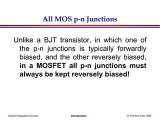 Digital Integrated Circuits © Prentice Hall 1995Introduction
All MOS p-n Junctions
Unlike a BJT transistor, in which one of
the p-n junctions is typically forwardly
biased, and the other reversely biased,
in a MOSFET all p-n junctions must
always be kept reversely biased!
 