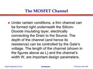 Digital Integrated Circuits © Prentice Hall 1995Introduction
The MOSFET Channel
 Under certain conditions, a thin channel can
be formed right underneath the Silicon-
Dioxide insulating layer, electrically
connecting the Drain to the Source. The
depth of the channel (and hence its
resistance) can be controlled by the Gate’s
voltage. The length of the channel (shown in
the figures above as L) and the channel’s
width W, are important design parameters.
 