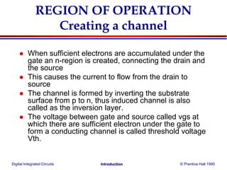 Digital Integrated Circuits © Prentice Hall 1995Introduction
REGION OF OPERATION
Creating a channel
 When sufficient electrons are accumulated under the
gate an n-region is created, connecting the drain and
the source
 This causes the current to flow from the drain to
source
 The channel is formed by inverting the substrate
surface from p to n, thus induced channel is also
called as the inversion layer.
 The voltage between gate and source called vgs at
which there are sufficient electron under the gate to
form a conducting channel is called threshold voltage
Vth.
 