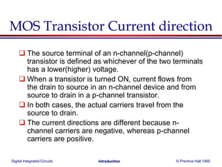 Digital Integrated Circuits © Prentice Hall 1995Introduction
MOS Transistor Current direction
 The source terminal of an n-channel(p-channel)
transistor is defined as whichever of the two terminals
has a lower(higher) voltage.
 When a transistor is turned ON, current flows from
the drain to source in an n-channel device and from
source to drain in a p-channel transistor.
 In both cases, the actual carriers travel from the
source to drain.
 The current directions are different because n-
channel carriers are negative, whereas p-channel
carriers are positive.
 