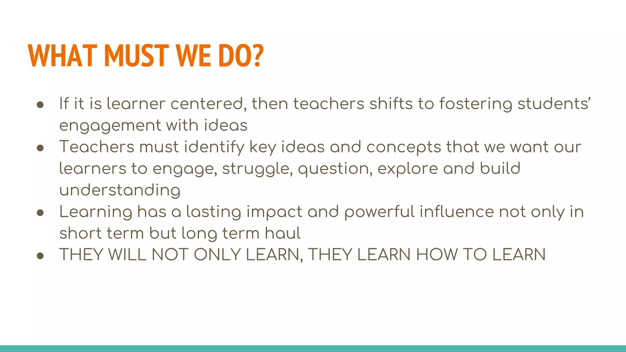 WHAT MUST WE DO?
● If it is learner centered, then teachers shifts to fostering students’
engagement with ideas
● Teachers must identify key ideas and concepts that we want our
learners to engage, struggle, question, explore and build
understanding
● Learning has a lasting impact and powerful influence not only in
short term but long term haul
● THEY WILL NOT ONLY LEARN, THEY LEARN HOW TO LEARN
 