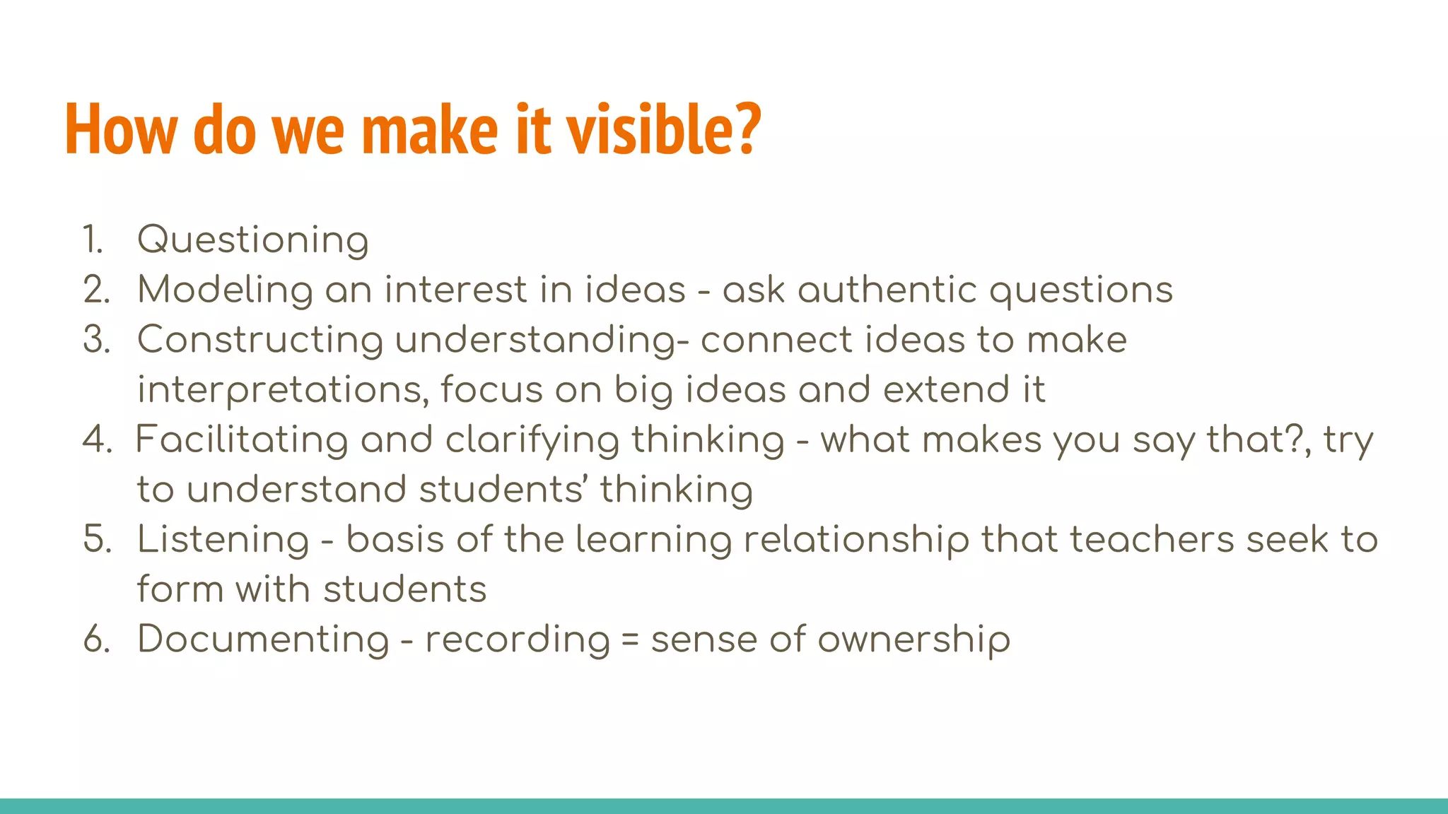 How do we make it visible?
1. Questioning
2. Modeling an interest in ideas - ask authentic questions
3. Constructing understanding- connect ideas to make
interpretations, focus on big ideas and extend it
4. Facilitating and clarifying thinking - what makes you say that?, try
to understand students’ thinking
5. Listening - basis of the learning relationship that teachers seek to
form with students
6. Documenting - recording = sense of ownership
 