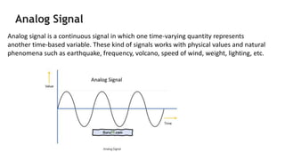 Analog Signal
Analog signal is a continuous signal in which one time-varying quantity represents
another time-based variab...