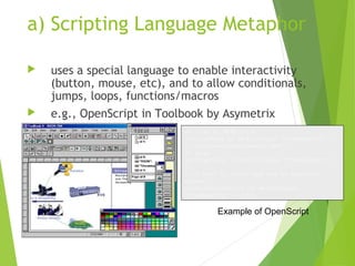 a) Scripting Language Metaphor
 uses a special language to enable interactivity
(button, mouse, etc), and to allow conditionals,
jumps, loops, functions/macros
 e.g., OpenScript in Toolbook by Asymetrix
-- load an MPEG file
extFileName of MediaPlayer “theMpegPath” =
“c:windowsmediamedia.mpg”;
-- play
extPlayCount of MediaPlayer “theMpegPath” =
1;
--if want to start and end at specific
frames
extSelectionStart of MediaPlayer
“theMpegPath” = 103;
Example of OpenScript
 