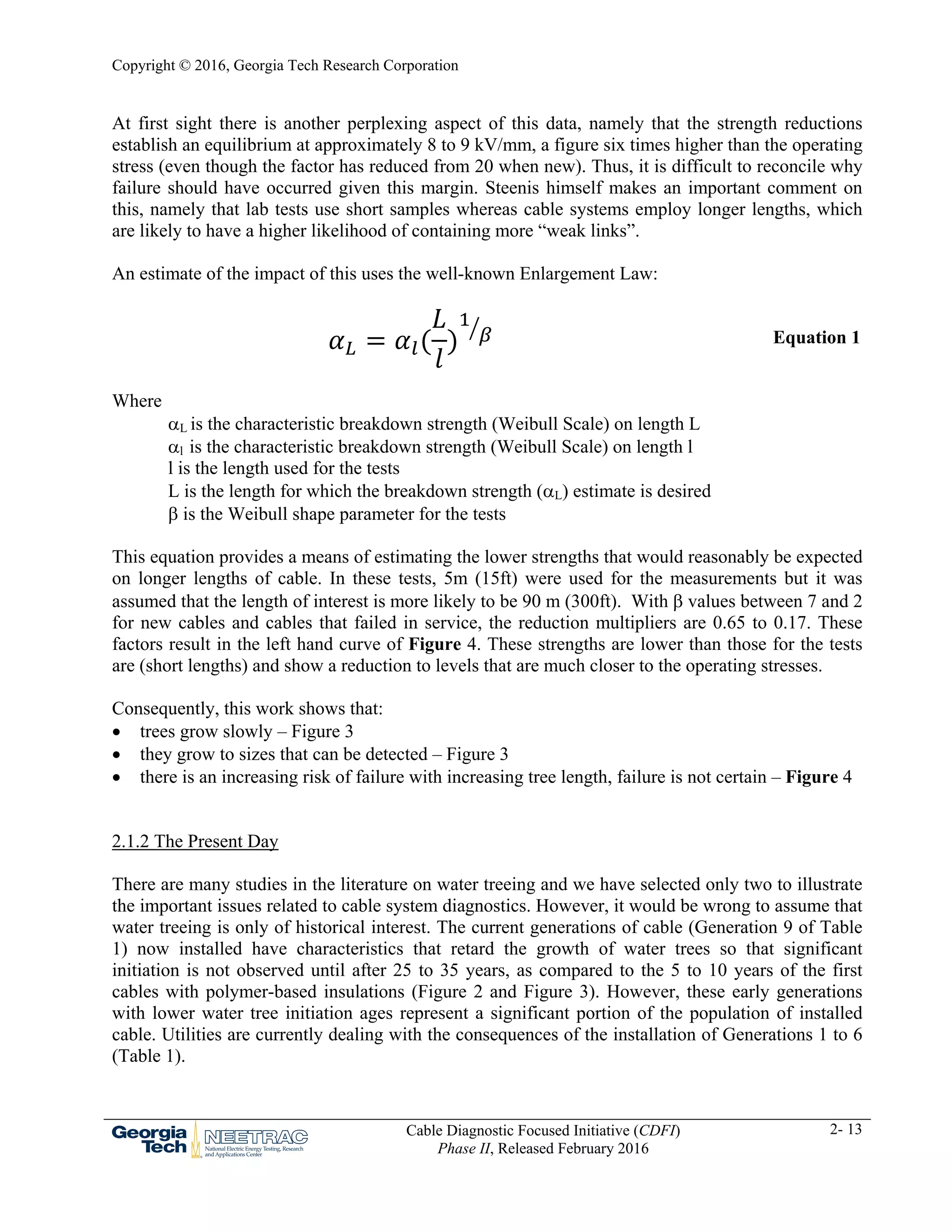 Copyright © 2016, Georgia Tech Research Corporation
Cable Diagnostic Focused Initiative (CDFI)
Phase II, Released February 2016
2- 13
At first sight there is another perplexing aspect of this data, namely that the strength reductions
establish an equilibrium at approximately 8 to 9 kV/mm, a figure six times higher than the operating
stress (even though the factor has reduced from 20 when new). Thus, it is difficult to reconcile why
failure should have occurred given this margin. Steenis himself makes an important comment on
this, namely that lab tests use short samples whereas cable systems employ longer lengths, which
are likely to have a higher likelihood of containing more “weak links”.
An estimate of the impact of this uses the well-known Enlargement Law:
Equation 1
Where
L is the characteristic breakdown strength (Weibull Scale) on length L
l is the characteristic breakdown strength (Weibull Scale) on length l
l is the length used for the tests
L is the length for which the breakdown strength (L) estimate is desired
 is the Weibull shape parameter for the tests
This equation provides a means of estimating the lower strengths that would reasonably be expected
on longer lengths of cable. In these tests, 5m (15ft) were used for the measurements but it was
assumed that the length of interest is more likely to be 90 m (300ft). With  values between 7 and 2
for new cables and cables that failed in service, the reduction multipliers are 0.65 to 0.17. These
factors result in the left hand curve of Figure 4. These strengths are lower than those for the tests
are (short lengths) and show a reduction to levels that are much closer to the operating stresses.
Consequently, this work shows that:
 trees grow slowly – Figure 3
 they grow to sizes that can be detected – Figure 3
 there is an increasing risk of failure with increasing tree length, failure is not certain – Figure 4
2.1.2 The Present Day
There are many studies in the literature on water treeing and we have selected only two to illustrate
the important issues related to cable system diagnostics. However, it would be wrong to assume that
water treeing is only of historical interest. The current generations of cable (Generation 9 of Table
1) now installed have characteristics that retard the growth of water trees so that significant
initiation is not observed until after 25 to 35 years, as compared to the 5 to 10 years of the first
cables with polymer-based insulations (Figure 2 and Figure 3). However, these early generations
with lower water tree initiation ages represent a significant portion of the population of installed
cable. Utilities are currently dealing with the consequences of the installation of Generations 1 to 6
(Table 1).
 