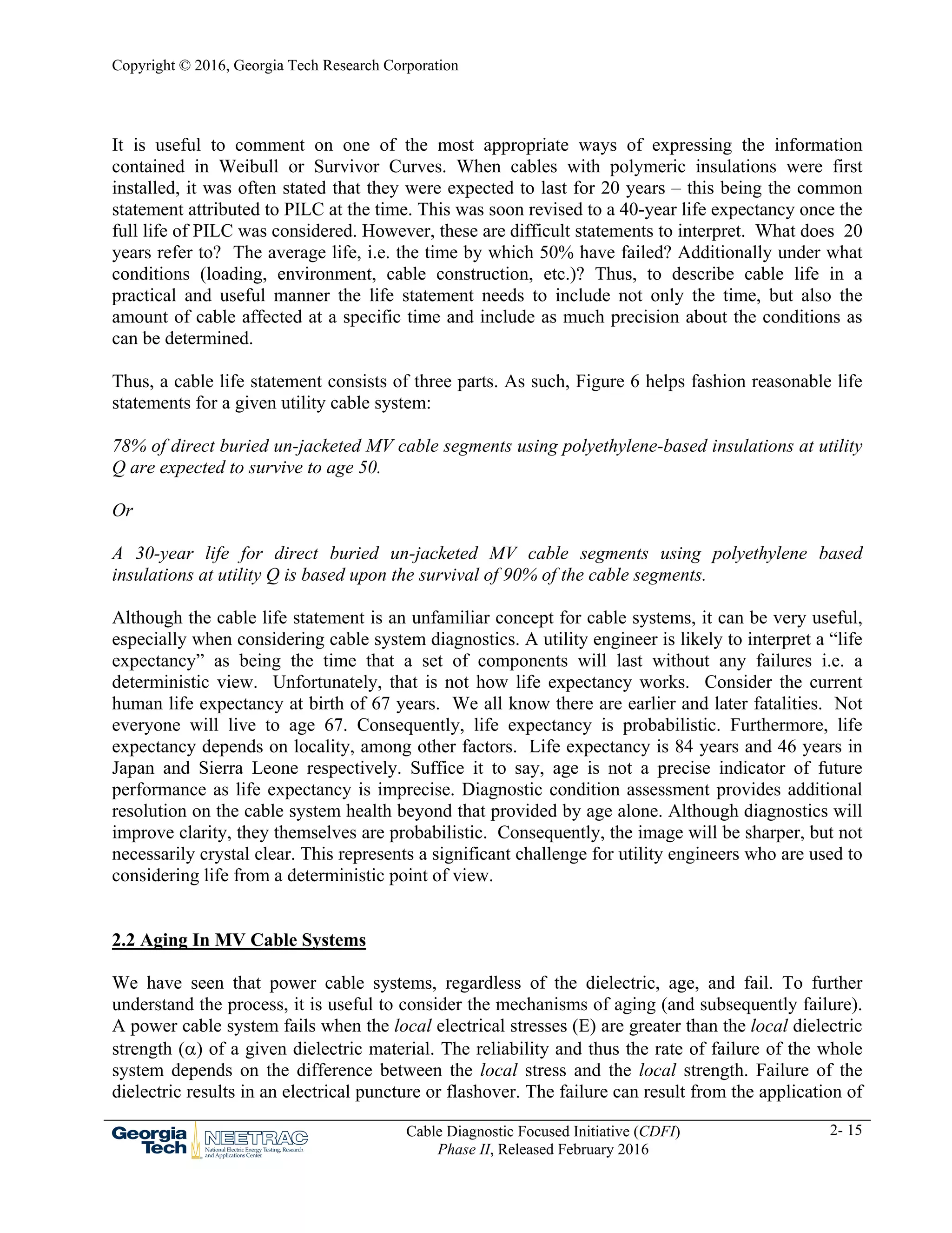 Copyright © 2016, Georgia Tech Research Corporation
Cable Diagnostic Focused Initiative (CDFI)
Phase II, Released February 2016
2- 15
It is useful to comment on one of the most appropriate ways of expressing the information
contained in Weibull or Survivor Curves. When cables with polymeric insulations were first
installed, it was often stated that they were expected to last for 20 years – this being the common
statement attributed to PILC at the time. This was soon revised to a 40-year life expectancy once the
full life of PILC was considered. However, these are difficult statements to interpret. What does 20
years refer to? The average life, i.e. the time by which 50% have failed? Additionally under what
conditions (loading, environment, cable construction, etc.)? Thus, to describe cable life in a
practical and useful manner the life statement needs to include not only the time, but also the
amount of cable affected at a specific time and include as much precision about the conditions as
can be determined.
Thus, a cable life statement consists of three parts. As such, Figure 6 helps fashion reasonable life
statements for a given utility cable system:
78% of direct buried un-jacketed MV cable segments using polyethylene-based insulations at utility
Q are expected to survive to age 50.
Or
A 30-year life for direct buried un-jacketed MV cable segments using polyethylene based
insulations at utility Q is based upon the survival of 90% of the cable segments.
Although the cable life statement is an unfamiliar concept for cable systems, it can be very useful,
especially when considering cable system diagnostics. A utility engineer is likely to interpret a “life
expectancy” as being the time that a set of components will last without any failures i.e. a
deterministic view. Unfortunately, that is not how life expectancy works. Consider the current
human life expectancy at birth of 67 years. We all know there are earlier and later fatalities. Not
everyone will live to age 67. Consequently, life expectancy is probabilistic. Furthermore, life
expectancy depends on locality, among other factors. Life expectancy is 84 years and 46 years in
Japan and Sierra Leone respectively. Suffice it to say, age is not a precise indicator of future
performance as life expectancy is imprecise. Diagnostic condition assessment provides additional
resolution on the cable system health beyond that provided by age alone. Although diagnostics will
improve clarity, they themselves are probabilistic. Consequently, the image will be sharper, but not
necessarily crystal clear. This represents a significant challenge for utility engineers who are used to
considering life from a deterministic point of view.
2.2 Aging In MV Cable Systems
We have seen that power cable systems, regardless of the dielectric, age, and fail. To further
understand the process, it is useful to consider the mechanisms of aging (and subsequently failure).
A power cable system fails when the local electrical stresses (E) are greater than the local dielectric
strength () of a given dielectric material. The reliability and thus the rate of failure of the whole
system depends on the difference between the local stress and the local strength. Failure of the
dielectric results in an electrical puncture or flashover. The failure can result from the application of
 