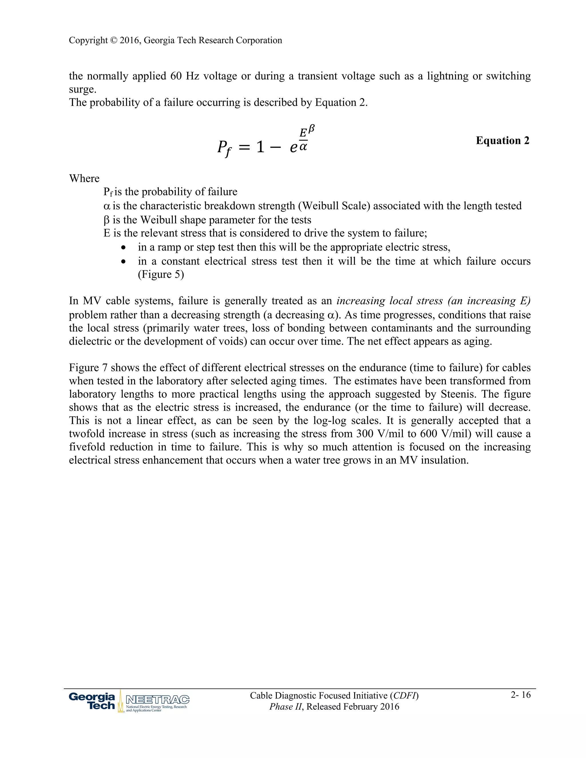 Copyright © 2016, Georgia Tech Research Corporation
Cable Diagnostic Focused Initiative (CDFI)
Phase II, Released February 2016
2- 16
the normally applied 60 Hz voltage or during a transient voltage such as a lightning or switching
surge.
The probability of a failure occurring is described by Equation 2.
1 Equation 2
Where
Pf is the probability of failure
 is the characteristic breakdown strength (Weibull Scale) associated with the length tested
 is the Weibull shape parameter for the tests
E is the relevant stress that is considered to drive the system to failure;
 in a ramp or step test then this will be the appropriate electric stress,
 in a constant electrical stress test then it will be the time at which failure occurs
(Figure 5)
In MV cable systems, failure is generally treated as an increasing local stress (an increasing E)
problem rather than a decreasing strength (a decreasing ). As time progresses, conditions that raise
the local stress (primarily water trees, loss of bonding between contaminants and the surrounding
dielectric or the development of voids) can occur over time. The net effect appears as aging.
Figure 7 shows the effect of different electrical stresses on the endurance (time to failure) for cables
when tested in the laboratory after selected aging times. The estimates have been transformed from
laboratory lengths to more practical lengths using the approach suggested by Steenis. The figure
shows that as the electric stress is increased, the endurance (or the time to failure) will decrease.
This is not a linear effect, as can be seen by the log-log scales. It is generally accepted that a
twofold increase in stress (such as increasing the stress from 300 V/mil to 600 V/mil) will cause a
fivefold reduction in time to failure. This is why so much attention is focused on the increasing
electrical stress enhancement that occurs when a water tree grows in an MV insulation.
 