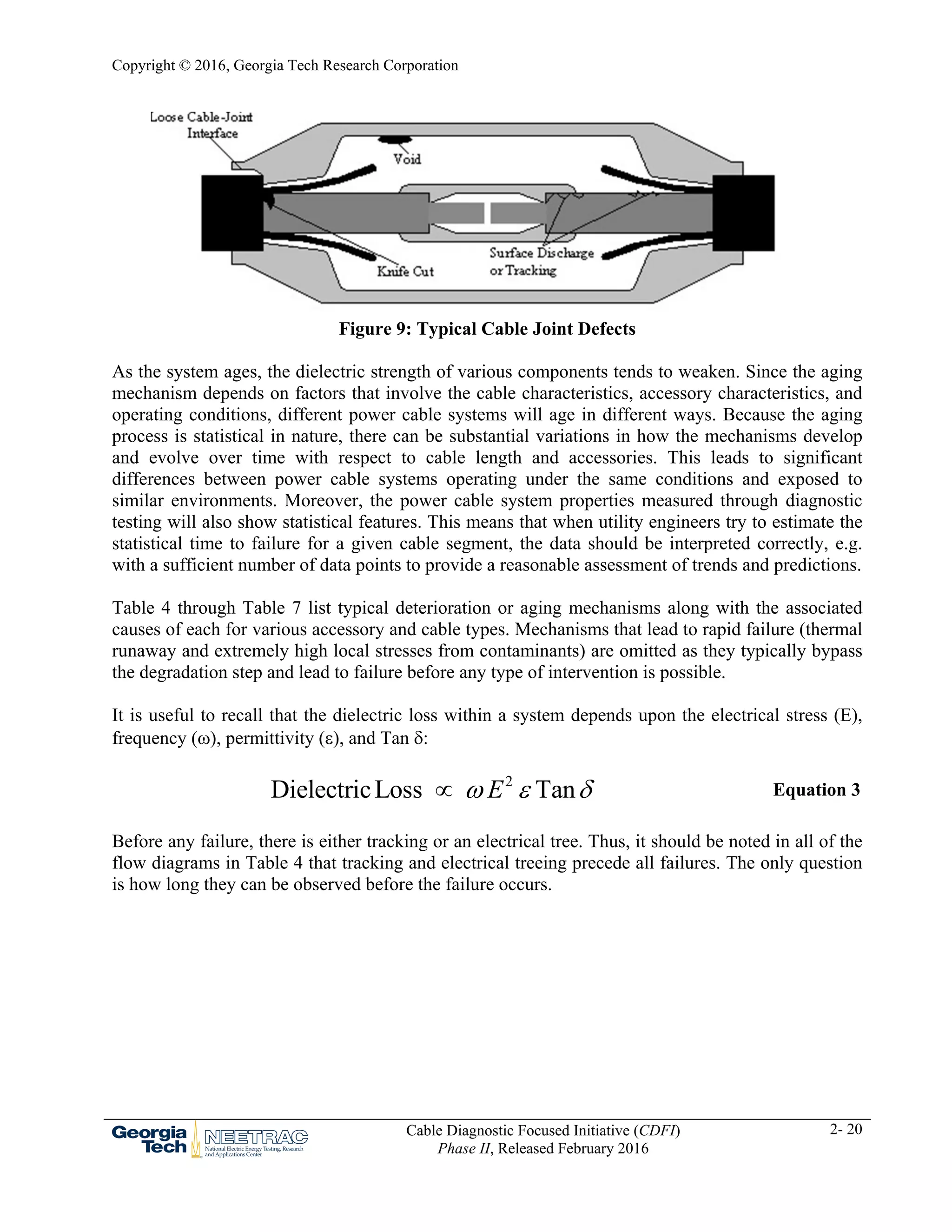 Copyright © 2016, Georgia Tech Research Corporation
Cable Diagnostic Focused Initiative (CDFI)
Phase II, Released February 2016
2- 20
Figure 9: Typical Cable Joint Defects
As the system ages, the dielectric strength of various components tends to weaken. Since the aging
mechanism depends on factors that involve the cable characteristics, accessory characteristics, and
operating conditions, different power cable systems will age in different ways. Because the aging
process is statistical in nature, there can be substantial variations in how the mechanisms develop
and evolve over time with respect to cable length and accessories. This leads to significant
differences between power cable systems operating under the same conditions and exposed to
similar environments. Moreover, the power cable system properties measured through diagnostic
testing will also show statistical features. This means that when utility engineers try to estimate the
statistical time to failure for a given cable segment, the data should be interpreted correctly, e.g.
with a sufficient number of data points to provide a reasonable assessment of trends and predictions.
Table 4 through Table 7 list typical deterioration or aging mechanisms along with the associated
causes of each for various accessory and cable types. Mechanisms that lead to rapid failure (thermal
runaway and extremely high local stresses from contaminants) are omitted as they typically bypass
the degradation step and lead to failure before any type of intervention is possible.
It is useful to recall that the dielectric loss within a system depends upon the electrical stress (E),
frequency (), permittivity (), and Tan :
2
DielectricLoss TanE   Equation 3
Before any failure, there is either tracking or an electrical tree. Thus, it should be noted in all of the
flow diagrams in Table 4 that tracking and electrical treeing precede all failures. The only question
is how long they can be observed before the failure occurs.
 
