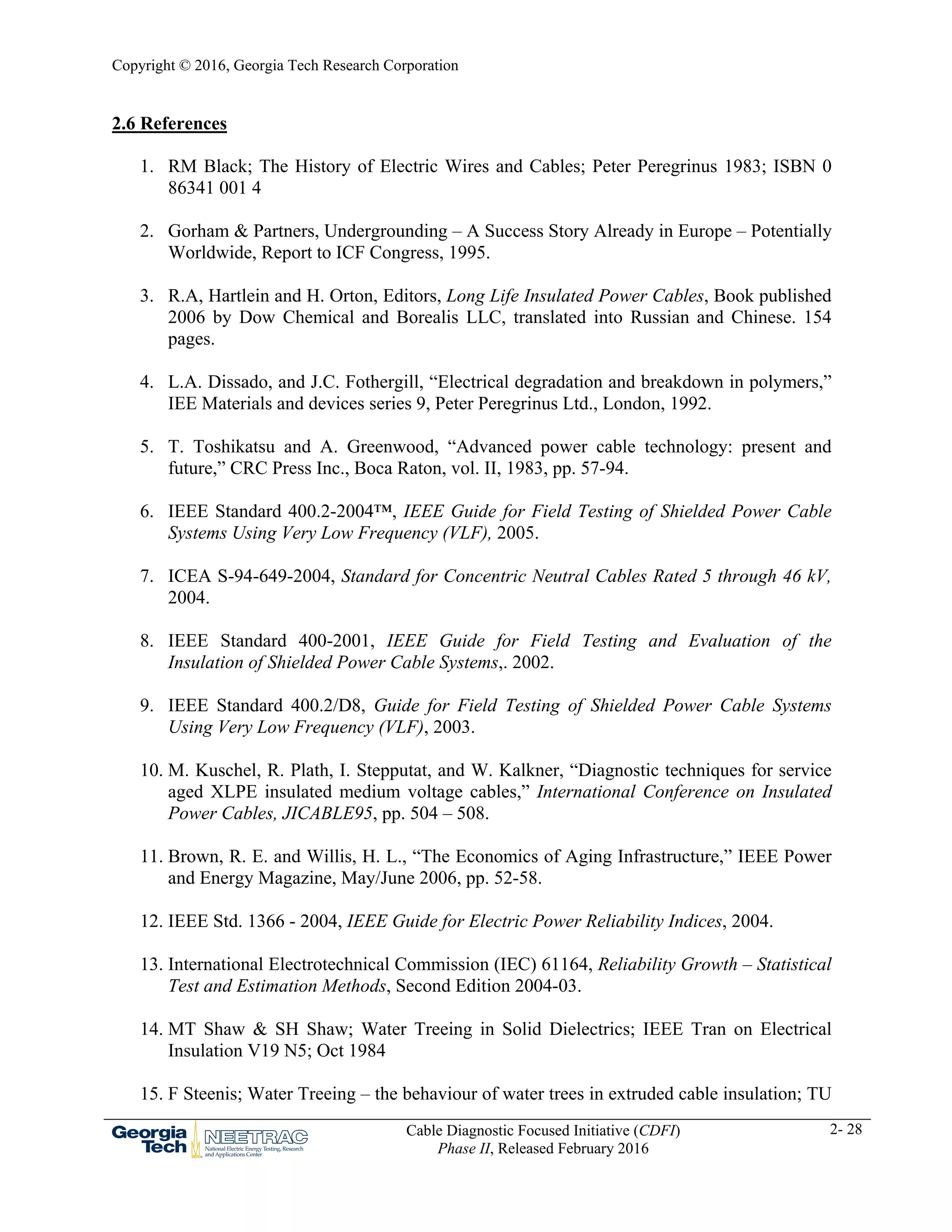 Copyright © 2016, Georgia Tech Research Corporation
Cable Diagnostic Focused Initiative (CDFI)
Phase II, Released February 2016
2- 28
2.6 References
1. RM Black; The History of Electric Wires and Cables; Peter Peregrinus 1983; ISBN 0
86341 001 4
2. Gorham & Partners, Undergrounding – A Success Story Already in Europe – Potentially
Worldwide, Report to ICF Congress, 1995.
3. R.A, Hartlein and H. Orton, Editors, Long Life Insulated Power Cables, Book published
2006 by Dow Chemical and Borealis LLC, translated into Russian and Chinese. 154
pages.
4. L.A. Dissado, and J.C. Fothergill, “Electrical degradation and breakdown in polymers,”
IEE Materials and devices series 9, Peter Peregrinus Ltd., London, 1992.
5. T. Toshikatsu and A. Greenwood, “Advanced power cable technology: present and
future,” CRC Press Inc., Boca Raton, vol. II, 1983, pp. 57-94.
6. IEEE Standard 400.2-2004™, IEEE Guide for Field Testing of Shielded Power Cable
Systems Using Very Low Frequency (VLF), 2005.
7. ICEA S-94-649-2004, Standard for Concentric Neutral Cables Rated 5 through 46 kV,
2004.
8. IEEE Standard 400-2001, IEEE Guide for Field Testing and Evaluation of the
Insulation of Shielded Power Cable Systems,. 2002.
9. IEEE Standard 400.2/D8, Guide for Field Testing of Shielded Power Cable Systems
Using Very Low Frequency (VLF), 2003.
10. M. Kuschel, R. Plath, I. Stepputat, and W. Kalkner, “Diagnostic techniques for service
aged XLPE insulated medium voltage cables,” International Conference on Insulated
Power Cables, JICABLE95, pp. 504 – 508.
11. Brown, R. E. and Willis, H. L., “The Economics of Aging Infrastructure,” IEEE Power
and Energy Magazine, May/June 2006, pp. 52-58.
12. IEEE Std. 1366 - 2004, IEEE Guide for Electric Power Reliability Indices, 2004.
13. International Electrotechnical Commission (IEC) 61164, Reliability Growth – Statistical
Test and Estimation Methods, Second Edition 2004-03.
14. MT Shaw & SH Shaw; Water Treeing in Solid Dielectrics; IEEE Tran on Electrical
Insulation V19 N5; Oct 1984
15. F Steenis; Water Treeing – the behaviour of water trees in extruded cable insulation; TU
 