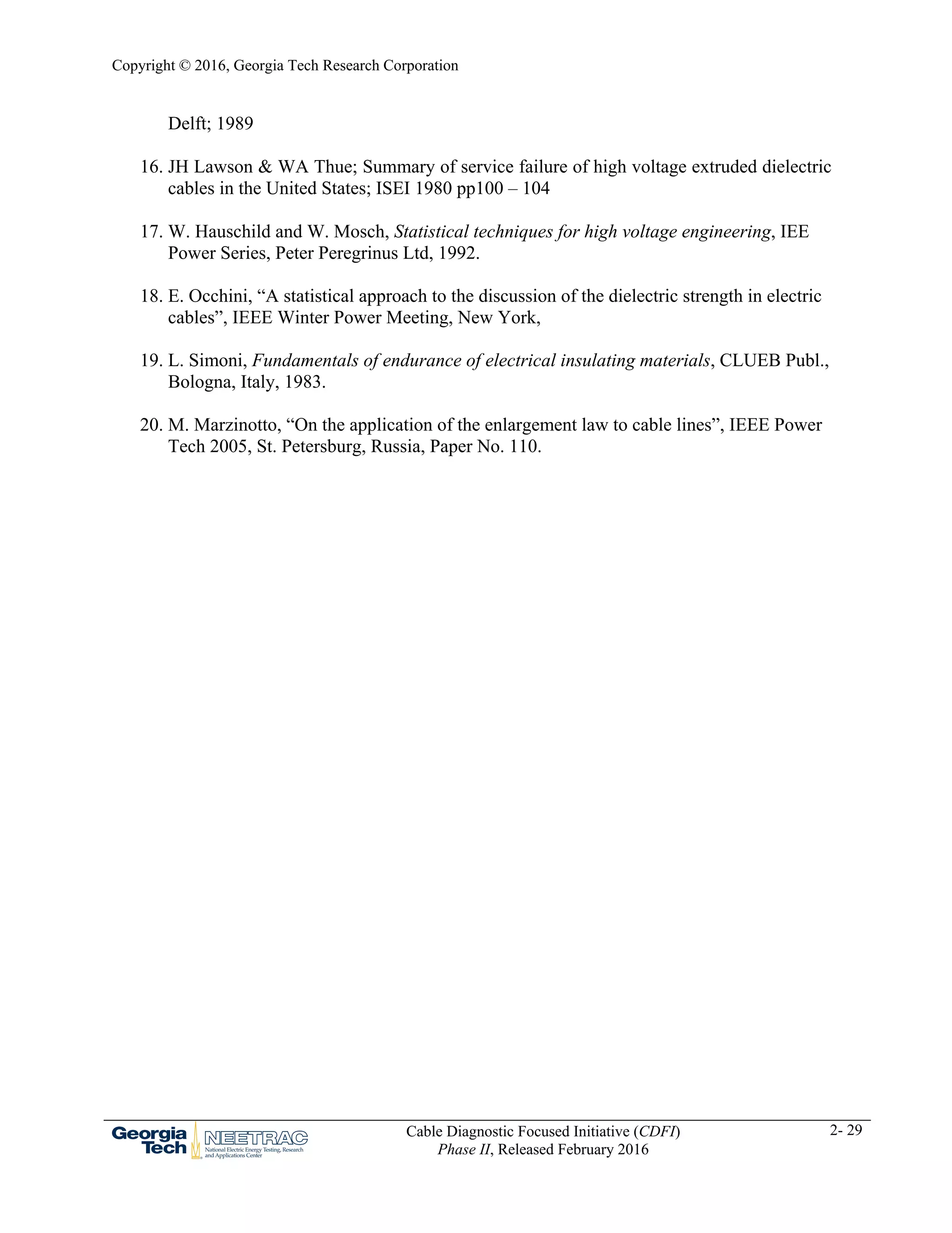 Copyright © 2016, Georgia Tech Research Corporation
Cable Diagnostic Focused Initiative (CDFI)
Phase II, Released February 2016
2- 29
Delft; 1989
16. JH Lawson & WA Thue; Summary of service failure of high voltage extruded dielectric
cables in the United States; ISEI 1980 pp100 – 104
17. W. Hauschild and W. Mosch, Statistical techniques for high voltage engineering, IEE
Power Series, Peter Peregrinus Ltd, 1992.
18. E. Occhini, “A statistical approach to the discussion of the dielectric strength in electric
cables”, IEEE Winter Power Meeting, New York,
19. L. Simoni, Fundamentals of endurance of electrical insulating materials, CLUEB Publ.,
Bologna, Italy, 1983.
20. M. Marzinotto, “On the application of the enlargement law to cable lines”, IEEE Power
Tech 2005, St. Petersburg, Russia, Paper No. 110.
 