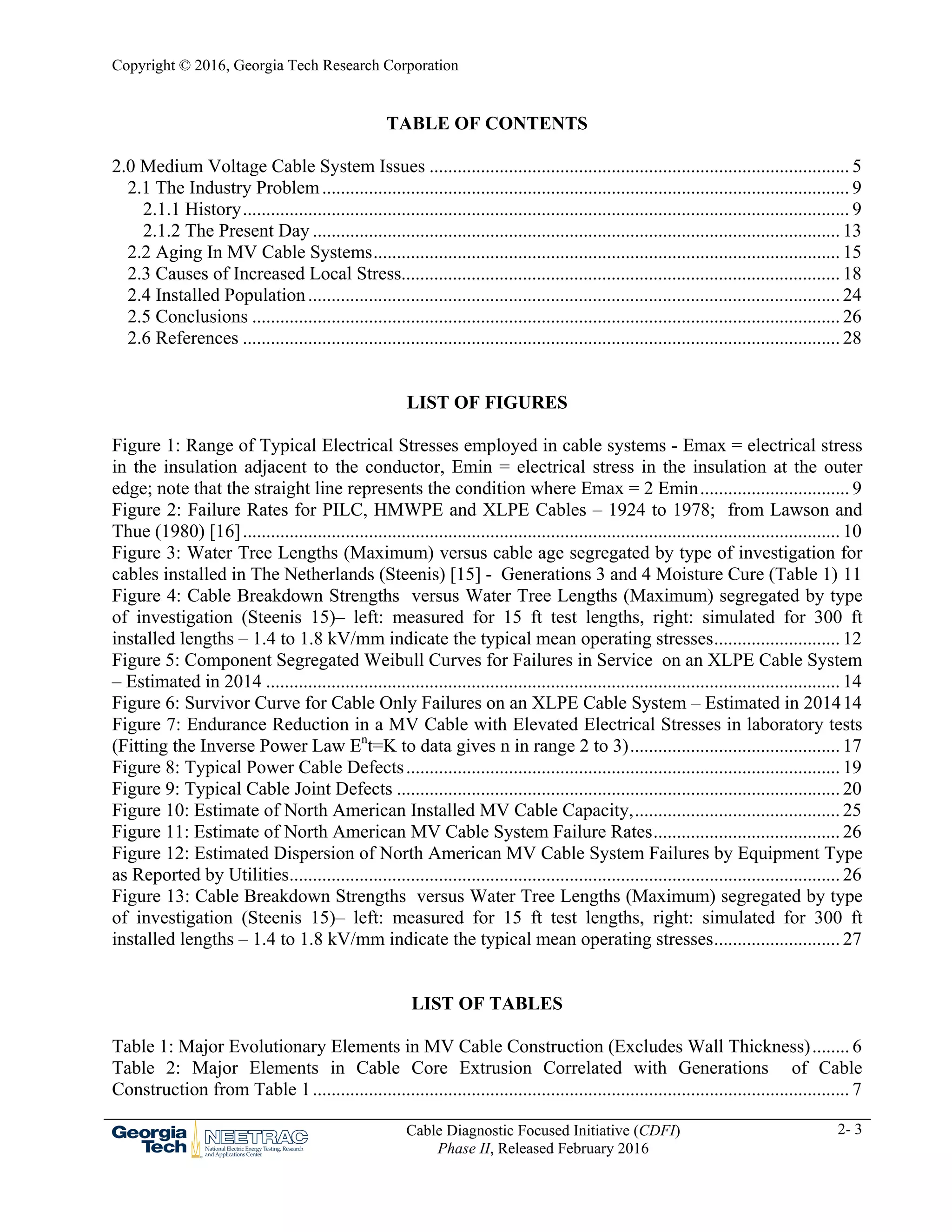 Copyright © 2016, Georgia Tech Research Corporation
Cable Diagnostic Focused Initiative (CDFI)
Phase II, Released February 2016
2- 3
TABLE OF CONTENTS
2.0 Medium Voltage Cable System Issues .......................................................................................... 5 
2.1 The Industry Problem................................................................................................................. 9 
2.1.1 History.................................................................................................................................. 9 
2.1.2 The Present Day ................................................................................................................. 13 
2.2 Aging In MV Cable Systems.................................................................................................... 15 
2.3 Causes of Increased Local Stress.............................................................................................. 18 
2.4 Installed Population.................................................................................................................. 24 
2.5 Conclusions .............................................................................................................................. 26 
2.6 References ................................................................................................................................ 28 
LIST OF FIGURES
Figure 1: Range of Typical Electrical Stresses employed in cable systems - Emax = electrical stress
in the insulation adjacent to the conductor, Emin = electrical stress in the insulation at the outer
edge; note that the straight line represents the condition where Emax = 2 Emin................................ 9 
Figure 2: Failure Rates for PILC, HMWPE and XLPE Cables – 1924 to 1978; from Lawson and
Thue (1980) [16]................................................................................................................................ 10 
Figure 3: Water Tree Lengths (Maximum) versus cable age segregated by type of investigation for
cables installed in The Netherlands (Steenis) [15] - Generations 3 and 4 Moisture Cure (Table 1) 11 
Figure 4: Cable Breakdown Strengths versus Water Tree Lengths (Maximum) segregated by type
of investigation (Steenis 15)– left: measured for 15 ft test lengths, right: simulated for 300 ft
installed lengths – 1.4 to 1.8 kV/mm indicate the typical mean operating stresses........................... 12 
Figure 5: Component Segregated Weibull Curves for Failures in Service on an XLPE Cable System
– Estimated in 2014 ........................................................................................................................... 14 
Figure 6: Survivor Curve for Cable Only Failures on an XLPE Cable System – Estimated in 201414 
Figure 7: Endurance Reduction in a MV Cable with Elevated Electrical Stresses in laboratory tests
(Fitting the Inverse Power Law En
t=K to data gives n in range 2 to 3)............................................. 17 
Figure 8: Typical Power Cable Defects............................................................................................. 19 
Figure 9: Typical Cable Joint Defects ............................................................................................... 20 
Figure 10: Estimate of North American Installed MV Cable Capacity,............................................ 25 
Figure 11: Estimate of North American MV Cable System Failure Rates........................................ 26 
Figure 12: Estimated Dispersion of North American MV Cable System Failures by Equipment Type
as Reported by Utilities...................................................................................................................... 26 
Figure 13: Cable Breakdown Strengths versus Water Tree Lengths (Maximum) segregated by type
of investigation (Steenis 15)– left: measured for 15 ft test lengths, right: simulated for 300 ft
installed lengths – 1.4 to 1.8 kV/mm indicate the typical mean operating stresses........................... 27 
LIST OF TABLES
Table 1: Major Evolutionary Elements in MV Cable Construction (Excludes Wall Thickness)........ 6 
Table 2: Major Elements in Cable Core Extrusion Correlated with Generations of Cable
Construction from Table 1................................................................................................................... 7 
 