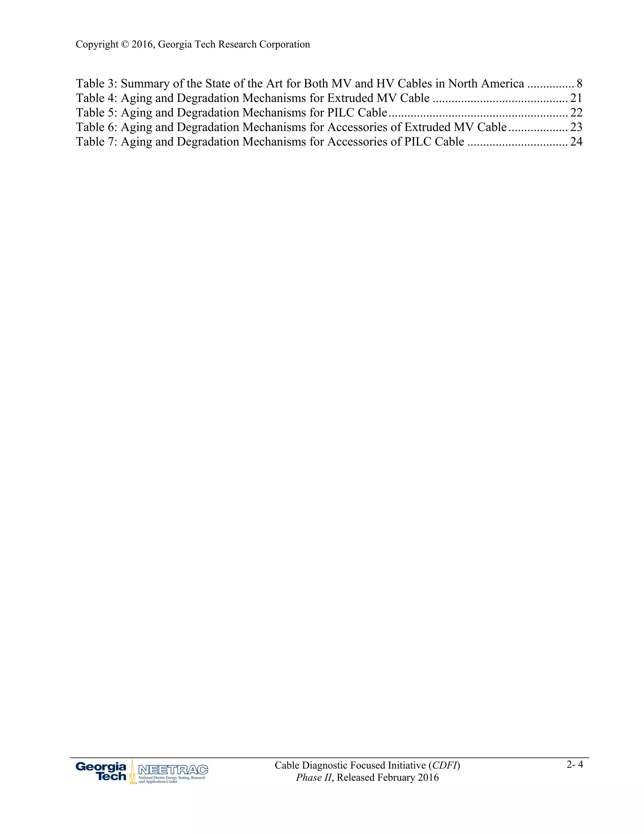 Copyright © 2016, Georgia Tech Research Corporation
Cable Diagnostic Focused Initiative (CDFI)
Phase II, Released February 2016
2- 4
Table 3: Summary of the State of the Art for Both MV and HV Cables in North America ............... 8 
Table 4: Aging and Degradation Mechanisms for Extruded MV Cable ........................................... 21 
Table 5: Aging and Degradation Mechanisms for PILC Cable......................................................... 22 
Table 6: Aging and Degradation Mechanisms for Accessories of Extruded MV Cable................... 23 
Table 7: Aging and Degradation Mechanisms for Accessories of PILC Cable ................................ 24 
 
