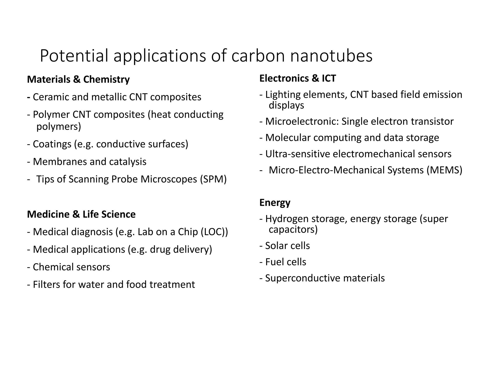 Potential applications of carbon nanotubes
Materials & Chemistry
- Ceramic and metallic CNT composites
- Polymer CNT composites (heat conducting
polymers)
- Coatings (e.g. conductive surfaces)
- Membranes and catalysis
- Tips of Scanning Probe Microscopes (SPM)
Medicine & Life Science
- Medical diagnosis (e.g. Lab on a Chip (LOC))
- Medical applications (e.g. drug delivery)
- Chemical sensors
- Filters for water and food treatment
Electronics & ICT
- Lighting elements, CNT based field emission
displays
- Microelectronic: Single electron transistor
- Molecular computing and data storage
- Ultra-sensitive electromechanical sensors
- Micro-Electro-Mechanical Systems (MEMS)
Energy
- Hydrogen storage, energy storage (super
capacitors)
- Solar cells
- Fuel cells
- Superconductive materials
 