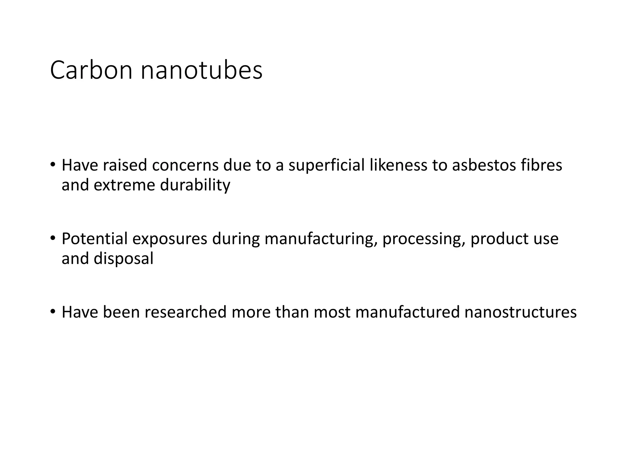 Carbon nanotubes
• Have raised concerns due to a superficial likeness to asbestos fibres
and extreme durability
• Potential exposures during manufacturing, processing, product use
and disposal
• Have been researched more than most manufactured nanostructures
 