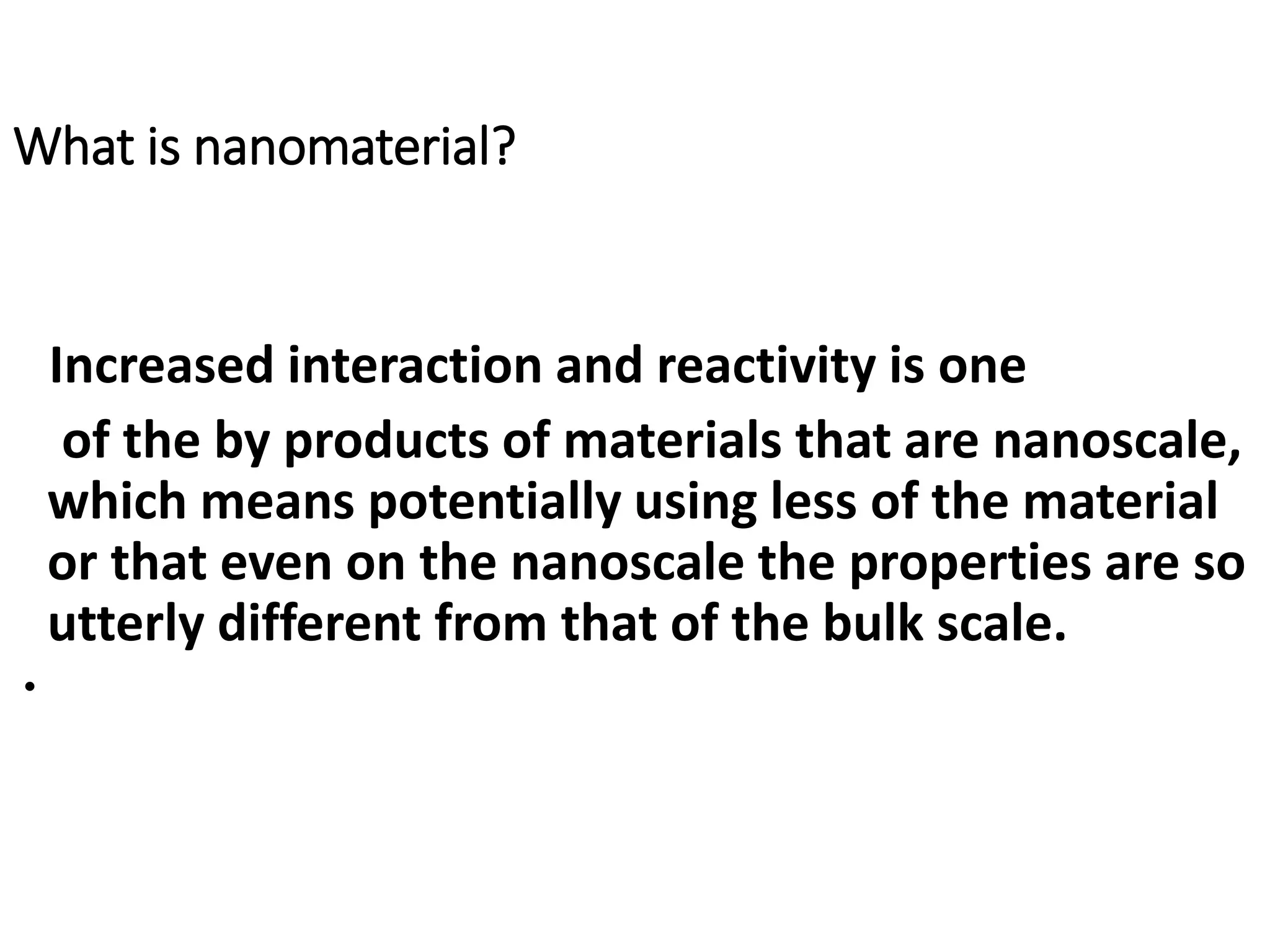 What is nanomaterial?
Increased interaction and reactivity is one
of the by products of materials that are nanoscale,
which means potentially using less of the material
or that even on the nanoscale the properties are so
utterly different from that of the bulk scale.
•
 