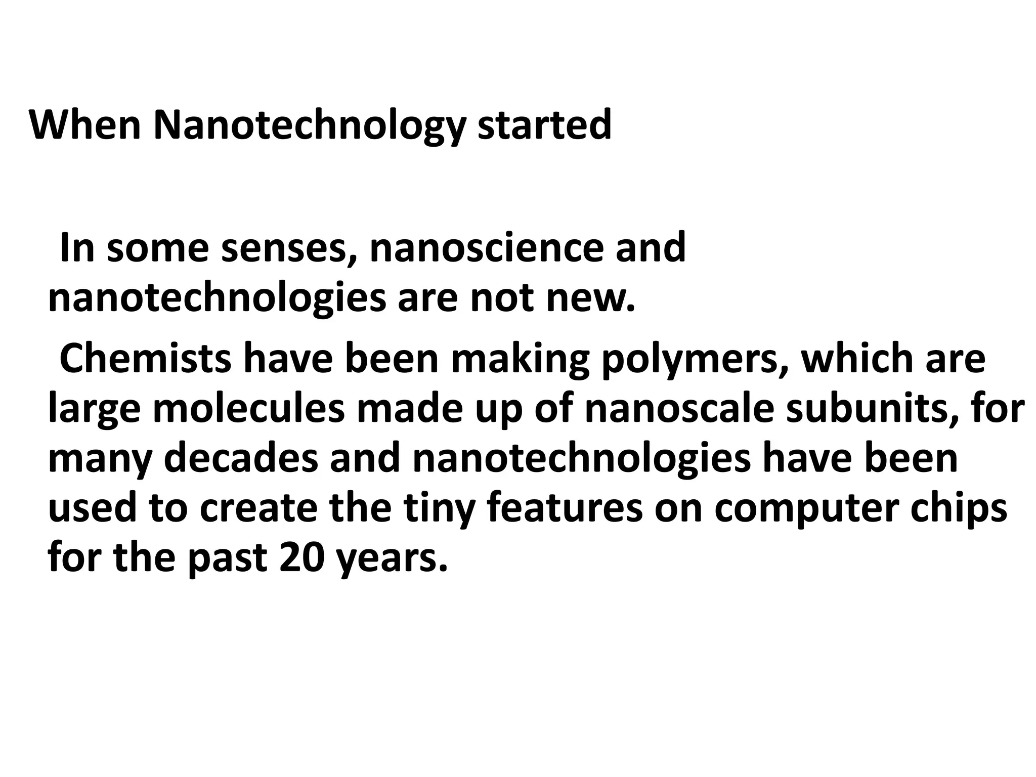 When Nanotechnology started
In some senses, nanoscience and
nanotechnologies are not new.
Chemists have been making polymers, which are
large molecules made up of nanoscale subunits, for
many decades and nanotechnologies have been
used to create the tiny features on computer chips
for the past 20 years.
 