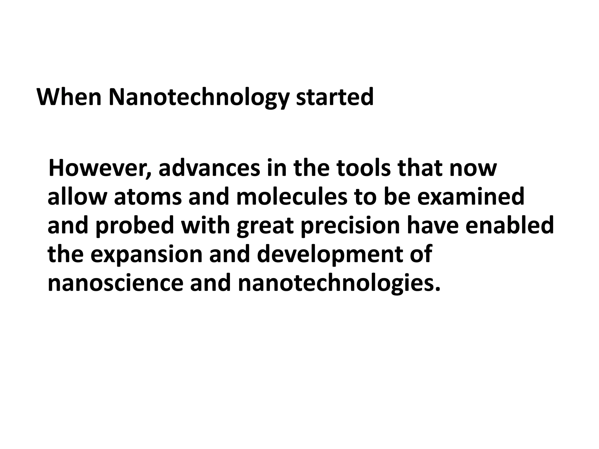 When Nanotechnology started
However, advances in the tools that now
allow atoms and molecules to be examined
and probed with great precision have enabled
the expansion and development of
nanoscience and nanotechnologies.
 