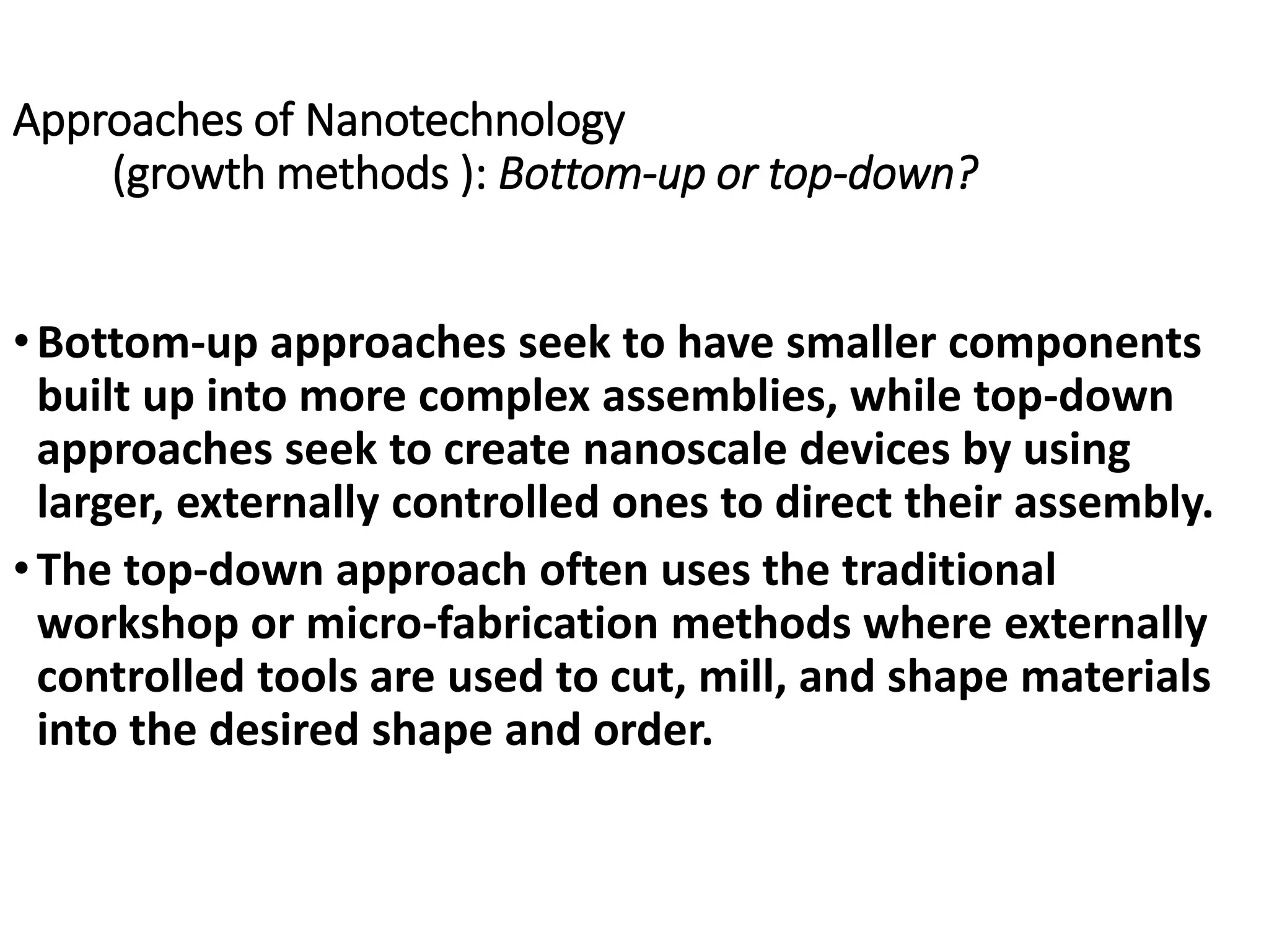 Approaches of Nanotechnology
(growth methods ): Bottom-up or top-down?
•Bottom-up approaches seek to have smaller components
built up into more complex assemblies, while top-down
approaches seek to create nanoscale devices by using
larger, externally controlled ones to direct their assembly.
•The top-down approach often uses the traditional
workshop or micro-fabrication methods where externally
controlled tools are used to cut, mill, and shape materials
into the desired shape and order.
 