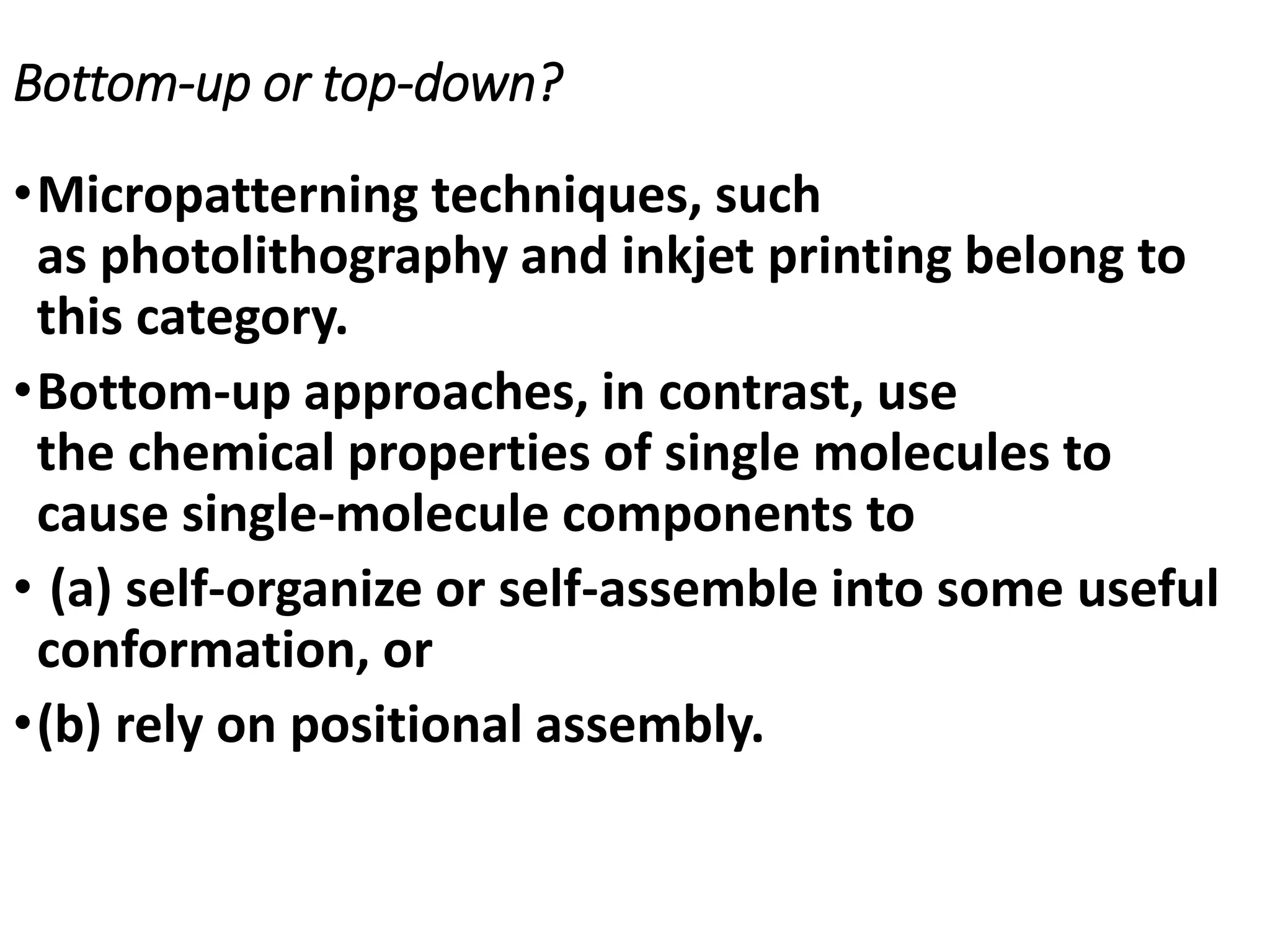 Bottom-up or top-down?
•Micropatterning techniques, such
as photolithography and inkjet printing belong to
this category.
•Bottom-up approaches, in contrast, use
the chemical properties of single molecules to
cause single-molecule components to
• (a) self-organize or self-assemble into some useful
conformation, or
•(b) rely on positional assembly.
 