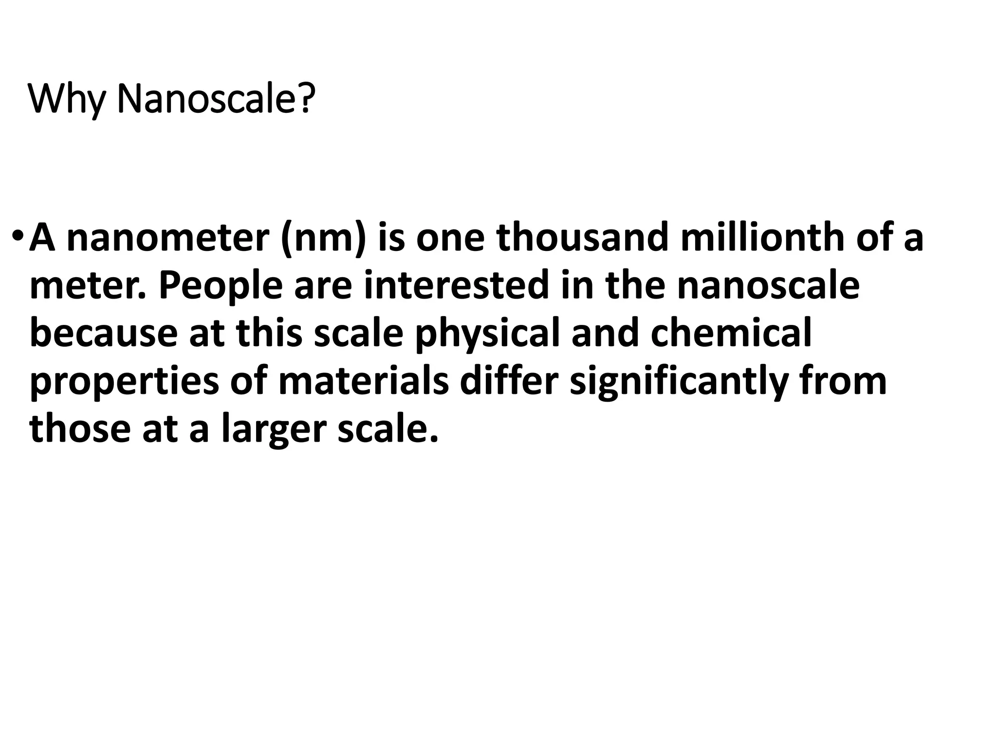 Why Nanoscale?
•A nanometer (nm) is one thousand millionth of a
meter. People are interested in the nanoscale
because at this scale physical and chemical
properties of materials differ significantly from
those at a larger scale.
 