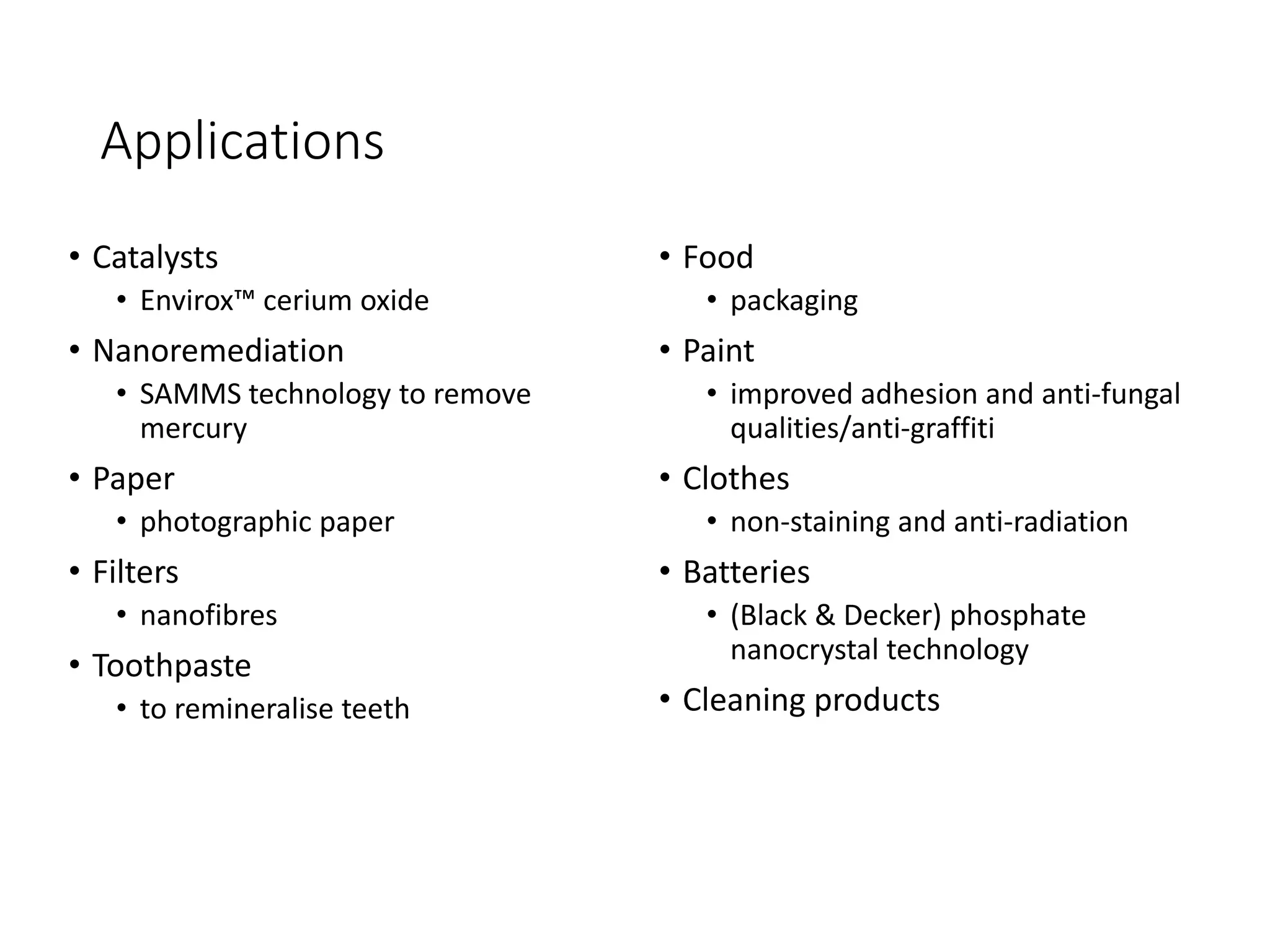 Applications
• Catalysts
• Envirox™ cerium oxide
• Nanoremediation
• SAMMS technology to remove
mercury
• Paper
• photographic paper
• Filters
• nanofibres
• Toothpaste
• to remineralise teeth
• Food
• packaging
• Paint
• improved adhesion and anti-fungal
qualities/anti-graffiti
• Clothes
• non-staining and anti-radiation
• Batteries
• (Black & Decker) phosphate
nanocrystal technology
• Cleaning products
 