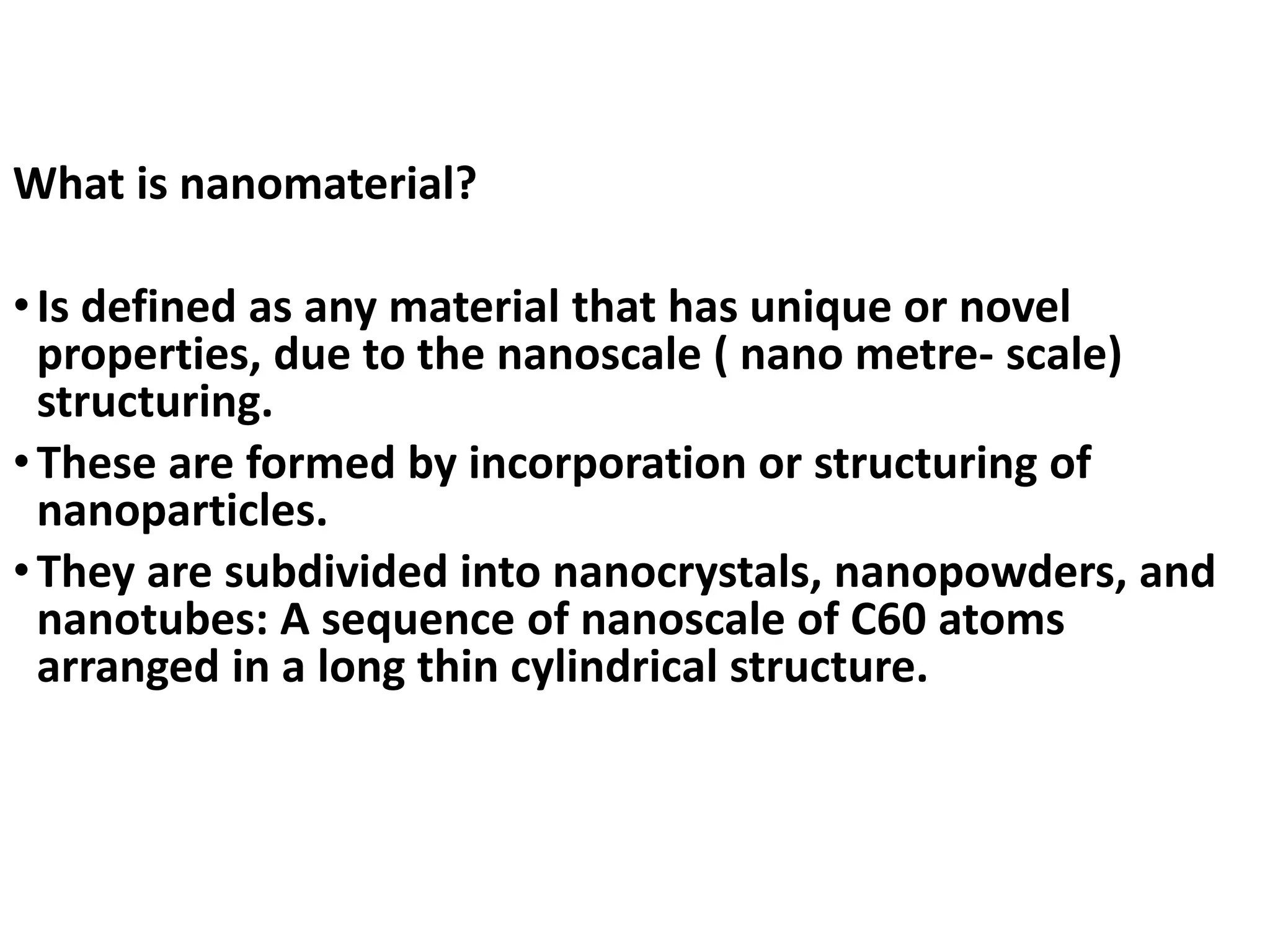 What is nanomaterial?
•Is defined as any material that has unique or novel
properties, due to the nanoscale ( nano metre- scale)
structuring.
•These are formed by incorporation or structuring of
nanoparticles.
•They are subdivided into nanocrystals, nanopowders, and
nanotubes: A sequence of nanoscale of C60 atoms
arranged in a long thin cylindrical structure.
 