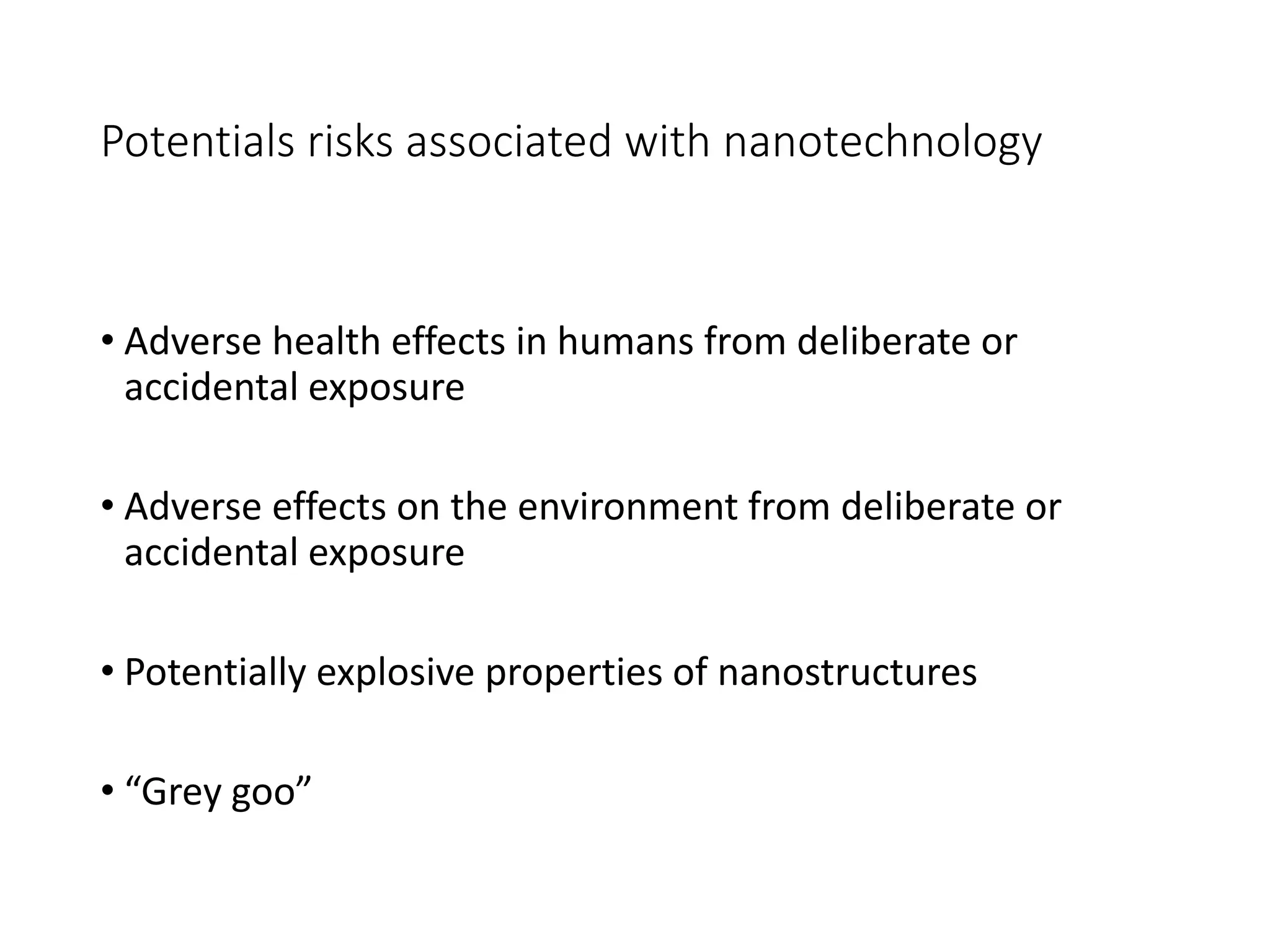 Potentials risks associated with nanotechnology
• Adverse health effects in humans from deliberate or
accidental exposure
• Adverse effects on the environment from deliberate or
accidental exposure
• Potentially explosive properties of nanostructures
• “Grey goo”
 