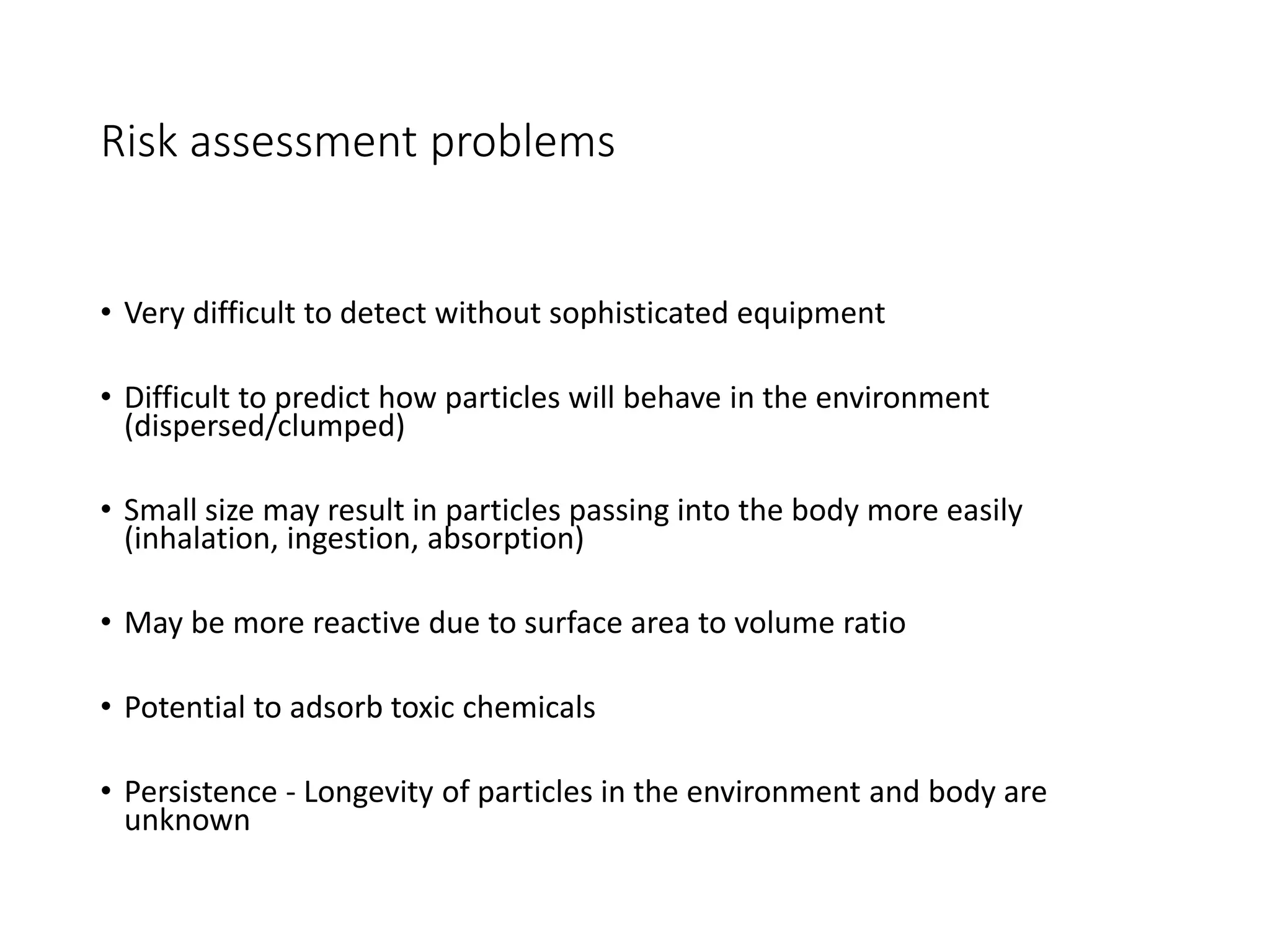 Risk assessment problems
• Very difficult to detect without sophisticated equipment
• Difficult to predict how particles will behave in the environment
(dispersed/clumped)
• Small size may result in particles passing into the body more easily
(inhalation, ingestion, absorption)
• May be more reactive due to surface area to volume ratio
• Potential to adsorb toxic chemicals
• Persistence - Longevity of particles in the environment and body are
unknown
 