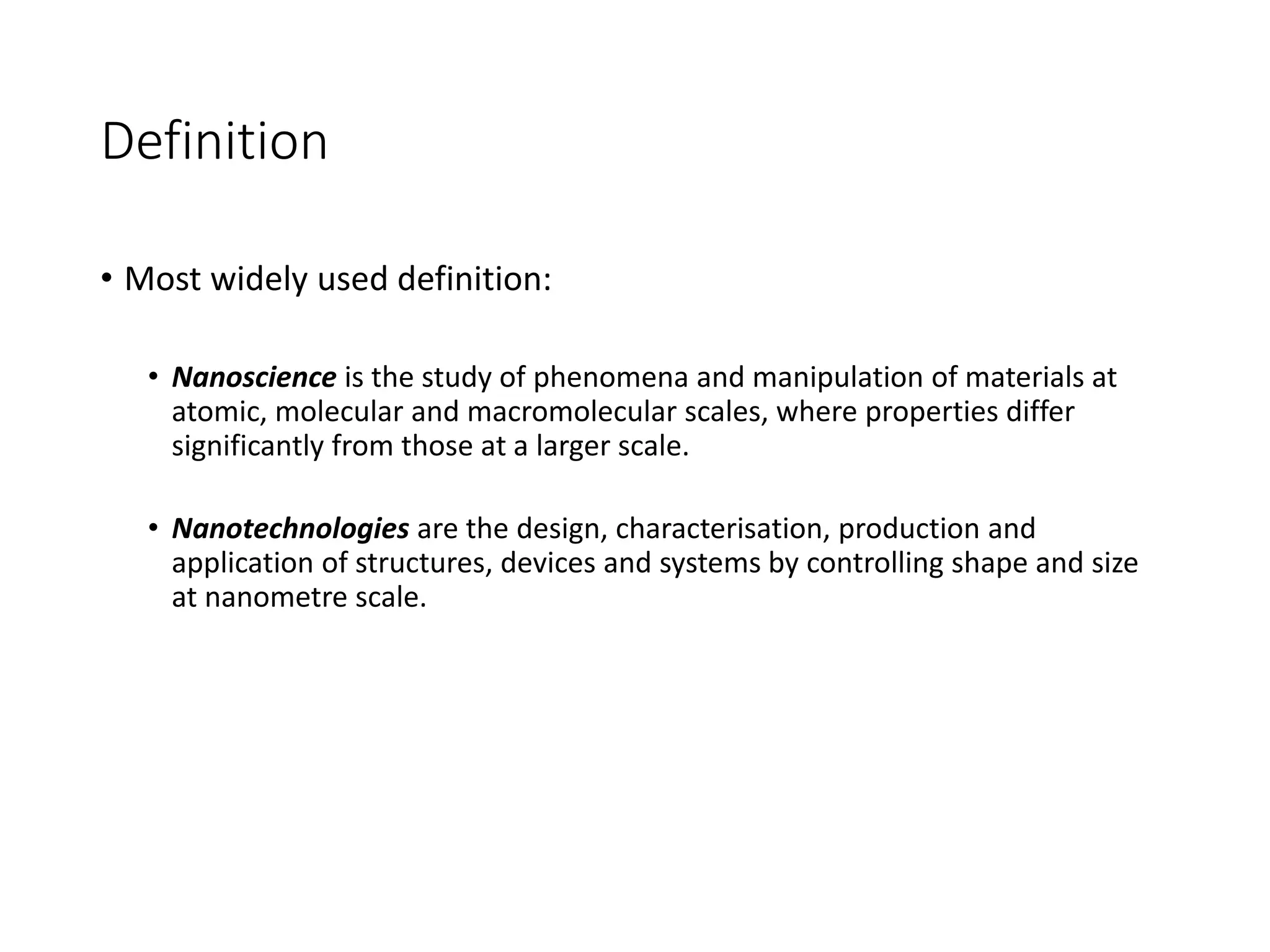 Definition
• Most widely used definition:
• Nanoscience is the study of phenomena and manipulation of materials at
atomic, molecular and macromolecular scales, where properties differ
significantly from those at a larger scale.
• Nanotechnologies are the design, characterisation, production and
application of structures, devices and systems by controlling shape and size
at nanometre scale.
 